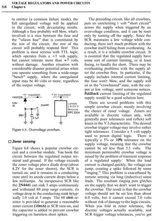 VOLTAGE REGULATORS AND POWER CIRCUITS
318 Chapter 6
to emitter (a common failure mode), the
full unregulated voltage will be applied
to the circuit, with devastating results.
Although a fuse probably will blow, what's
involved is a race between the fuse and
the "silicon fuse" that is constituted by
the rest of the circuit; the rest of the
circuit will probably respond first! This
problem is most serious with TTL logic,
which operates from a +5 volt supply,
but cannot tolerate more than +7 volts
without damage. Another situation with
considerable disaster potential arises when
you operate something from a wide-range
"bench" supply, where the unregulated
input may be 40 volts or more, regardless
of the output voltage.
+5V (regulated) + 5V (regulated)
- -5.6V
1N5232B 4 ... 1- Lambda
5% 2N4441 L-6-OV-5
Motorola
MPC2004
Figure 6.8. Overvoltage crowbars.
Zener sensing
Figure 6.8 shows a popular crowbar cir-
cuit and a crowbar module. You hook the
circuit between the regulated output ter-
minal and ground. If the voltage exceeds
the zener voltage plus a diode drop (about
6.2V for the zener shown), the SCR is
turned on, and it remains in a conducting
state until its anode current drops below a
few milliamps. An inexpensive SCR like
the 2N4441 can sink 5 amps continuously
and withstand 80 amp surge currents; its
voltage drop in the conducting state i typ-
ically 1.0 volt at 5 amps. The 68 o h 1 re-
sistor is provided to generate a reasonable
zener current (1OmA)at SCR turn-on, and
the capacitor is added to prevent crowbar
triggering on harmless short spikes.
The preceding circuit, like all crowbars,
puts an unrelenting 1 volt "short circuit"
across the supply when triggered by an
overvoltage condition, and it can be reset
only by turning off the supply. Since the
SCR maintains a low voltage while con-
ducting, there isn't much problem with the
crowbar itself failing from overheating. As
a result, it is a reliable crowbar circuit. It
is essential that the regulated supply have
some sort of current limiting, or at least
fusing, to handle the short. There may be
overheating problems with the supply af-
ter the crowbar fires. In particular, if the
supply includes internal current limiting,
the fuse won't blow, and the supply will
sit in the "crowbarred"state, with the out-
put at low voltage, until someone notices.
Foldback current limiting of the regulated
supply would be a good solution here.
There are several problems with this
simple crowbar circuit, mostly involving
the choice of zener voltage. Zeners are
available in discrete values only, with
generally poor tolerances and (often) soft
knees in the V I characteristic. The desired
crowbar trigger voltage may involve rather
tight tolerances. Consider a 5 volt supply
used to power digital logic. There is
typically a 5% or 10% tolerance on the
supply voltage, meaning that the crowbar
cannot be set less than 5.5 volts. The
minimum permissible crowbar voltage is
raised by the problem of transient response
of a regulated supply: When the load
current is changed quickly, the voltage can
jump, creating a spike followed by some
"ringing." This problem is exacerbated by
remote sensing via long (inductive) sense
leads. The resultant ringing puts glitches
on the supply that we don't want to trigger
the crowbar. The result is that the crowbar
voltage should not be set less than about
6.0 volts, but it cannot exceed 7.0 volts
without risk of damage to the logic circuits.
When you fold in zener tolerance, the
discrete voltages actually available, and
SCR trigger voltage tolerances, you've got
 