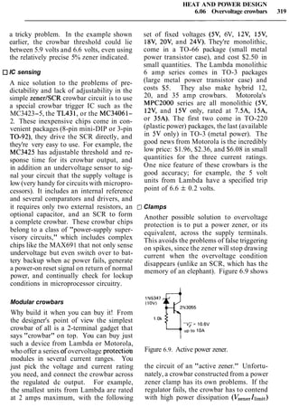 HEAT AND POWER DESIGN
6.06 Overvoltage crowbars 319
a tricky problem. In the example shown
earlier, the crowbar threshold could lie
between 5.9 volts and 6.6 volts, even using
the relatively precise 5% zener indicated.
IC sensing
A nice solution to the problems of pre-
dictability and lack of adjustability in the
simple zener1SCR crowbar circuit is to use
a special crowbar trigger IC such as the
MC3423-5, the TL431, or the MC34061-
2. These inexpensive chips come in con-
venient packages (8-pin mini-DIP or 3-pin
TO-92), they drive the SCR directly, and
they're very easy to use. For example, the
MC3425 has adjustable threshold and re-
sponse time for its crowbar output, and
in addition an undervoltage sensor to sig-
nal your circuit that the supply voltage is
low (very handy for circuits with micropro-
cessors). It includes an internal reference
and several comparators and drivers, and
it requires only two external resistors, an t
optional capacitor, and an SCR to form
a complete crowbar. These crowbar chips
belong to a class of "power-supply super-
visory circuits," which includes complex
chips like the MAX691 that not only sense
undervoltage but even switch over to bat-
tery backup when ac power fails, generate
a power-on reset signal on return of normal
power, and continually check for lockup
conditions in microprocessor circuitry.
Modular crowbars
Why build it when you can buy it! From
the designer's point of view the simplest
crowbar of all is a 2-terminal gadget that
says "crowbar" on top. You can buy just
such a device from Lambda or Motorola,
who offer a series of overvoltage protectiob
modules in several current ranges. You
just pick the voltage and current rating
you need, and connect the crowbar across
the regulated dc output. For example,
the smallest units from Lambda are rated
at 2 amps maximum, with the following
set of fixed voltages (5V, 6V, 12V, 15V,
18V, 20V, and 24V). They're monolithic,
come in a TO-66 package (small metal
power transistor case), and cost $2.50 in
small quantities. The Lambda monolithic
6 amp series comes in TO-3 packages
(large metal power transistor case) and
costs $5. They also make hybrid 12,
20, and 35 amp crowbars. Motorola's
MPC2000 series are all monolithic (5V,
12V, and 15V only, rated at 7.5A, 15A,
or 35A). The first two come in TO-220
(plastic power) packages, the last (available
in 5V only) in TO-3 (metal power). The
good news from Motorola is the incredibly
low price: $1.96, $2.36, and $6.08 in small
quantities for the three current ratings.
One nice feature of these crowbars is the
good accuracy; for example, the 5 volt
units from Lambda have a specified trip
point of 6.6 f0.2 volts.
IClamps
Another possible solution to overvoltage
protection is to put a power zener, or its
equivalent, across the supply terminals.
This avoids the problems of false triggering
on spikes, since the zener will stop drawing
current when the overvoltage condition
disappears (unlike an SCR, which has the
memory of an elephant). Figure 6.9 shows
Figure 6.9. Active power zener.
the circuit of an "active zener." Unfortu-
nately, a crowbar constructed from a power
zener clamp has its own problems. If the
regulator fails, the crowbar has to contend
with high power dissipation (VzenerIlimit)
 