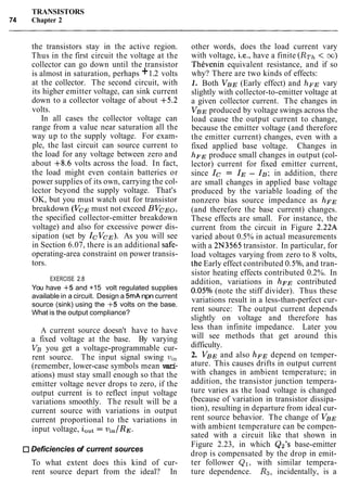 TRANSISTORS
74 Chapter 2
the transistors stay in the active region.
Thus in the first circuit the voltage at the
collector can go down until the transistor
is almost in saturation, perhaps +1.2 volts
at the collector. The second circuit, with
its higher emitter voltage, can sink current
down to a collector voltage of about +5.2
volts.
In all cases the collector voltage can
range from a value near saturation all the
way up to the supply voltage. For exam-
ple, the last circuit can source current to
the load for any voltage between zero and
about +8.6 volts across the load. In fact,
the load might even contain batteries or
power supplies of its own, carrying the col-
lector beyond the supply voltage. That's
OK, but you must watch out for transistor
breakdown (VCE must not exceed BVcEo,
the specified collector-emitter breakdown
voltage) and also for excessive power dis-
sipation (set by IcVcE). As you will see
in Section 6.07, there is an additional safe-
operating-area constraint on power transis-
tors.
EXERCISE 2.8
You have +5 and +15 volt regulated supplies
available in a circuit. Design a 5mAnpn current
source (sink) using the +5 volts on the base.
What is the output compliance?
A current source doesn't have to have
a fixed voltage at the base. By varying
VB you get a voltage-programmable cur-
rent source. The input signal swing vi,
(remember, lower-case symbols mean vari-
ations) must stay small enough so that the
emitter voltage never drops to zero, if the
output current is to reflect input voltage
variations smoothly. The result will be a
current source with variations in output
current proportional to the variations in
input voltage, iOut= vin/RE
Deficiencies of current sources
To what extent does this kind of cur-
rent source depart from the ideal? In
other words, does the load current vary
with voltage, i.e., have a finite (RTh< m)
ThCvenin equivalent resistance, and if so
why? There are two kinds of effects:
1. Both VBE (Early effect) and hFE vary
slightly with collector-to-emitter voltage at
a given collector current. The changes in
VBE produced by voltage swings across the
load cause the output current to change,
because the emitter voltage (and therefore
the emitter current) changes, even with a
fixed applied base voltage. Changes in
h~~ produce small changes in output (col-
lector) current for fixed emitter current,
since Ic = IE- IB; in addition, there
are small changes in applied base voltage
produced by the variable loading of the
nonzero bias source impedance as hFE
(and therefore the base current) changes.
These effects are small. For instance, the
current from the circuit in Figure 2.22A
varied about 0.5% in actual measurements
with a 2N3565 transistor. In particular, for
load voltages varying from zero to 8 volts,
the Early effect contributed 0.5%,and tran-
sistor heating effects contributed 0.2%. In
addition, variations in hFE contributed
0.05% (note the stiff divider). Thus these
variations result in a less-than-perfect cur-
rent source: The output current depends
slightly on voltage and therefore has
less than infinite impedance. Later you
will see methods that get around this
difficulty.
2. V B ~and also h~~ depend on temper-
ature. This causes drifts in output current
with changes in ambient temperature; in
addition, the transistor junction tempera-
ture varies as the load voltage is changed
(because of variation in transistor dissipa-
tion), resulting in departure from ideal cur-
rent source behavior. The change of V B ~
with ambient temperature can be compen-
sated with a circuit like that shown in
Figure 2.23, in which Qz's base-emitter
drop is compensated by the drop in emit-
ter follower Q1, with similar tempera-
ture dependence. R3, incidentally, is a
 