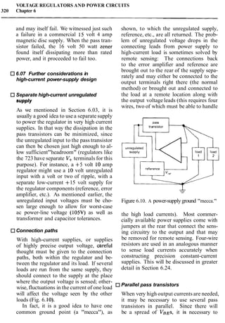 VOLTAGE REGULATORS AND POWER CIRCUITS
320 Chapter 6
and may itself fail. We witnessed just such
a failure in a commercial 15 volt 4 amp
magnetic disc supply. When the pass tran-
sistor failed, the 16 volt 50 watt Zener
found itself dissipating more than rated
power, and it proceeded to fail too.
6.07 Further considerations in
high-current power-supply design
Separate high-current unregulated
supply
As we mentioned in Section 6.03, it is
usually a good idea to use a separate supply
to power the regulator in very high current
supplies. In that way the dissipation in the
pass transistors can be minimized, since
the unregulated input to the pass transistor
can then be chosen just high enough to al-
low sufficient"headroom" (regulators like
the 723 have separate V+ terminals for this
purpose). For instance, a +5 volt 10 amp
regulator might use a 10 volt unregulated
input with a volt or two of ripple, with a
separate low-current -I-15 volt supply for
the regulator components (reference, error
amplifier, etc.). As mentioned earlier, the
unregulated input voltages must be cho-
sen large enough to allow for worst-case
ac power-line voltage (105V) as well as
transformer and capacitor tolerances.
Connection paths
With high-current supplies, or supplies
of highly precise output voltage, areful
thought must be given to the connection
paths, both within the regulator and be-
tween the regulator and its load. If several
loads are run from the same supply, they
should connect to the supply at the place
where the output voltage is sensed; other-
wise, fluctuations in the current of one load
will affect the voltage seen by the other
loads (Fig. 6. lo).
In fact, it is a good idea to have one
common ground point (a "mecca"), as
shown, to which the unregulated supply,
reference, etc., are all returned. The prob-
lem of unregulated voltage drops in the
connecting leads from power supply to
high-current load is sometimes solved by
remote sensing: The connections back
to the error amplifier and reference are
brought out to the rear of the supply sepa-
rately and may either be connected to the
output terminals right there (the normal
method) or brought out and connected to
the load at a remote location along with
the output voltage leads (this requires four
wires, two of which must be able to handle
unregulated
Figure 6.10. A power-supplyground "mecca."
the high load currents). Most commer-
cially available power supplies come with
jumpers at the rear that connect the sens-
ing circuitry to the output and that may
be removed for remote sensing. Four-wire
resistors are used in an analogous manner
to sense load currents accurately when
constructing precision constant-current
supplies. This will be discussed in greater
detail in Section 6.24.
Parallel pass transistors
When very high output currents are needed,
it may be necessary to use several pass
transistors in parallel. Since there will
be a spread of VBES, it is necessary to
 