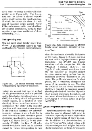HEAT AND POWER DESIGN
6.08 Programmable supplies 321
add a small resistance in series with each 2 5 0 ~ ~
emitter, as in Figure 6.11. The Rs en- 20
----
sure that the current is shared approxi- 10
mately equally among the pass transistors. 3
R should be chosen for about 0.2 volt
g
500ps '-.,T, =25 C 1 oms x ~ - .
drop at maximum output current. Power
FETs can be connected in parallel without b ---
any external components, owing to their 1 o
bond~ngwlre l ~ m ~ t e d
negative temperature coefficient of drain -----thermally l ~ m ~ t e dB T, = 250 C
(s~nglepulse)
current (Fig. 3.13). .0 3 -second breakdown l ~ m ~ t e d
Safe operating area V,,, collector-emitter voltage ( V )
One last point about bipolar power tran-
sistors: A phenomenon known as ‘‘set- Figure 6.12. Safe operating area for 2N3055
bipolar power transistor. (Courtesy of Mo-ond breakdown" restricts the simultaneous
torola
, inc.)
Figure 6.11. Use emitter ballasting resistors
when paralleling bipolar power transistors.
voltage and current that may be applied
for any given transistor, and it is specified
on the data sheet as the safe operating area
(SOA) (it's a family of safe voltage-versus-
current regions, as a function of time
duration). Second breakdown involves the
than the maximum allowable dissipation
of 115 watts. Figure 6.13 shows the SOA
for two similar high-performance power
transistors: the 2N6274 npn bipolar
transistor and the comparable Siliconix
VNE003A n-channel MOSFET. For
VCE > 10 volts, second breakdown limits
the npn transistor dc collector current
to values corresponding to less than the
maximum allowable dissipation of 250
watts. The problem is less severe for short
pulses, and it effectively disappears for
pulses of lms duration or less. Note that
the MOSFET has no second breakdown;
its SOA is bounded by maximum current
(bonding-wire limited, therefore higher for
short pulses), maximum dissipation, and
maximum allowable drain-source voltage.
See Chapter 3 for more details on power
MOSFETs.
formation of "hot spots" in the transistor 6.08 Programmable supplies
junctions, with consequent uneven sharing
bf the total load. ~ x c e ~ tat low col1ecto~-
to-emitter voltages, it sets a limit that is
more restrictive than the maximum power
dissipation specification. As an example,
Figure 6.12 shows the SOA for the ever-
popular 2N3055. For VCE > 40 volts,
second breakdown limits the dc collector
current to values corresponding to less
There is frequently the need for power sup-
plies that can be adjusted right down to
zero volts, especially in bench applications
where a flexible source of power is essen-
tial. In addition, it is often desirable to be
able to "program" the output voltage with
another voltage or with a digital input (via
digital thumbwheel switches, for instance).
 