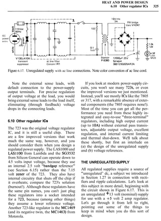 HEAT AND POWER DESIGN
6.10 Other regulator ICs 325
IEC
power
entrv
suppressor Corcorn 1R1 3 6 ~ i 2 3 ~ 0 2 5 ~ ~ 2 ~
r------------- 1 1OVrrns
- FW bridge
Figure 6.17. Unregulated supply with ac line connections. Note color convention of ac line cord.
__--
Note the external sense leads, with
default connection to the power-supply
output terminals. For precise regulation
of output voltage at the load, you would
bring external sense leads to the load itself,
eliminating (through feedback) voltage
drops in the connecting leads.
-
I
Varo VH247
I
100
I
I
I
I
I
I
*
6.10 Other regulator ICs
V130LAlOA L------------ A
,
P-8380 Spraguetransient ac line filter
The 723 was the original voltage regulator
IC, and it is still a useful chip. There
are a few improved versions that work
much the same way, however, and you
should consider them when you design a
regulated power supply. The LAS1000 and
LASl 100 from Lambda and the SG3532
from Silicon General can operate down to
4.5 volts input voltage, because they use
an internal 2.5 volt "bandgap reference"
(see Section 6.15) rather than the 7.15
volt zener of the 723. They also have
internal circuitry that shuts off the chip if
it overheats; compare the 723's solution
(burnout!). Although these regulators have
the same pin names, you can't just plug
these regulators into a socket intended
for a 723, because (among other things)
they assume a lower reference voltage.
Another 723-like regulator is the MC1469
(and its negative twin, the MC1463) from
Motorola.
If you look at modern power-supply cir-
cuits, you won't see many 723s, or even
the improved versions we just mentioned.
Instead, you'll see mostly ICs like the 7805
or 317, with a remarkable absence of exter-
nal components (the 7805 requires none!).
Most of the time you can get all the per-
formance you need from these highly in-
tegrated and easy-to-use "three-terminal"
regulators, including high output current
(up to 10A) without external pass transis-
tors, adjustable output voltage, excellent
regulation, and internal current limiting
and thermal shut-down. We'll talk about
these shortly, but first an interlude on
(a) the design of the unregulated supply
and (b) voltage references.
THE UNREGULATED SUPPLY
All regulated supplies require a source of
"unregulated7
' dc, a subject we introduced
in Section 1.27 in connection with recti-
fiers and ripple calculations. Let's look at
this subject in more detail, beginning with
the circuit shown in Figure 6.17. This is
an unregulated +13 volt (nominal) supply
for use with a +5 volt 2 amp regulator.
Let's go through it from left to right,
pointing out some of the things to
keep in mind when you do this sort of
design.
 