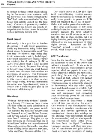 VOLTAGE REGULATORS AND POWER CIRCUITS
328 Chapter 6
to connect the leads so that anyone chang-
ing the fuse cannot come in contact with
the power line. This means connecting the
"hot" lead to the rear terminal of the fuse
holder (the authors learned this the hard
way!). Commercial power-entry modules
with integral fuse holders are usually ar-
ranged so that the fuse cannot be reached
without removing the line cord.
Shock hazard
Incidentally, it is a good idea to insulate
all exposed 110 volt power connections
inside any instrument, using Teflon heat-
shrink tubing, for instance (the use of "fric-
tion tape" or electrical tape inside elec-
tronic instruments is strictly bush-league).
Since most transistorized circuits operate
on relatively low dc voltages (f15V to
f30V or so), from which it is not possible
to receive a shock, the power line wiring
is the only place where any shock hazard
exists in most electronic devices (there are
exceptions, of course). The front-panel
ONIOFF switch is particularly insidious
in this respect, since it is close to other
low-voltage wiring. Your test instruments
(or, worse, your fingers) can easily come in
contact with it when you go to pick up the
instrument while testing it.
Miscellany
We favor "power-entry modules,"combin-
ing a 3-prong IEC connector (use a remov-
able line cord) and some combination of
line filter, fuse holder, and power switch.
For example, the Schaffner FN380 series
(or Corcom L series) has all these features,
and they are available with maximum cur-
rents from 2 to 6 amps. They give you op-
tions for fusing or switching either one or
both sidesof the line, and they offer several
filter configurations. Some other manufac-
turers offering similar products are Curtis,
Delta, and Power Dynamics (Table 6.3).
Our circuit shows an LED pilot light
(with current-limiting resistor) running
from the unregulated dc voltage. It is gen-
erally better practice to power the LED
from the regulated dc, so that it doesn't
flicker with load or power-line variations.
The series combination of 100 ohms
and 0.1pF capacitor across the transformer
primary prevents the large inductive
transient that would otherwise occur at
turn-off. This is often omitted, but it is
highly desirable, particularly in equipment
intended for use near computers or other
digital devices. Sometimes this RC
"snubber" network is wired across the
switch, which is equivalent.
6.12 Transformer
Now for the transformer. Never build
an instrument to run off the power line
without a transformer! To do so is to
flirt with disaster. Transformerless power
supplies, which are popular in some con-
sumer electronics (radios and televisions,
particularly) because they're cheap, put
the circuit at high voltage with respect
to external ground (water pipes, etc.).
This has no place in instruments intended
to interconnect with any other equip-
ment and should always be avoided. And
use extreme caution when servicing
any such equipment; just connecting
your oscilloscope probe to the chassis
can be a shocking experience.
The choice of transformer is more
involved than you might at first expect.
One problem is that manufacturers have
been slow to introduce transformers with
voltages and currents appropriate for
transistorized circuitry (the catalogs are
still cluttered with transformers designed
for vacuum tubes), and you wind up mak-
ing compromises you'd rather avoid.
We have found the Signal Transformer
Company unusual, with their nice selec-
tion of transformers and quick delivery.
Don't overlook the possibility of having
 