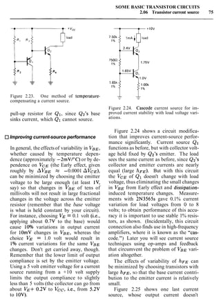 SOME BASIC TRANSISTOR CIRCUITS
2.06 Transistor current source 75
'cc
0load
Figure 2.23. One method of temperature-
compensating a current source.
pull-up resistor for Q1, since Q2's base
sinks current, which Q1 cannot source.
Improving current-source performance
In general, the effectsof variability in VBE,
whether caused by temperature depen-
dence (approximately -2mVI0C) or by de-
pendence on VCE (the Early effect, given
roughly by AVBE N" -0.0001 AVCE),
can be minimized by choosing the emitter
voltage to be large enough (at least lV,
say) so that changes in VBE of tens of
millivolts will not result in large fractional
changes in the voltage across the emitter
resistor (remember that the base voltage
is what is held constant by your circuit).
For instance, choosing VE = 0.1 volt (i.e.,
applying about 0.7V to the base) would
cause 10% variations in output current
for lOmV changes in VBE, whereas the
choice VE = 1.0 volt would result in
1% current variations for the same VBE
changes. Don't get carried away, though.
Remember that the lower limit of output
compliance is set by the emitter voltage.
Using a 5 volt emitter voltage for a current
source running from a +10 volt supply
limits the output compliance to slightly
less than 5 volts (the collector can go from
about VE+ 0.2V to Vcc, i.e., from 5.2V
to 10V).
Figure 2.24. Cascode current source for im-
proved current stability with load voltage vari-
ations.
Figure 2.24 shows a circuit modifica-
tion that improves current-source perfor-
mance significantly. Current source Q1
functions as before, but with collector volt-
age held fixed by Q2's emitter. The load
sees the same current as before, since Q2's
collector and emitter currents are nearly
equal (large hFE). But with this circuit
the VCE of Q1 doesn't change with load
voltage, thus eliminating the small changes
in VBE from Early effect and dissipation-
induced temperature changes. Measure-
ments with 2N3565s gave 0.1% current
variation for load voltages from 0 to 8
volts; to obtain performance of this accu-
racy it is important to use stable 1% resis-
tors, as shown. (Incidentally, this circuit
connection also finds use in high-frequency
amplifiers, where it is known as the "cas-
code.") Later you will see current source
techniques using op-amps and feedback
that circumvent the problem of VBE vari-
ation altogether.
The effects of variability of h~~ can
be minimized by choosing transistors with
large h F ~ ,SO that the base current contri-
bution to the emitter current is relatively
small.
Figure 2.25 shows one last current
source, whose output current doesn't
 