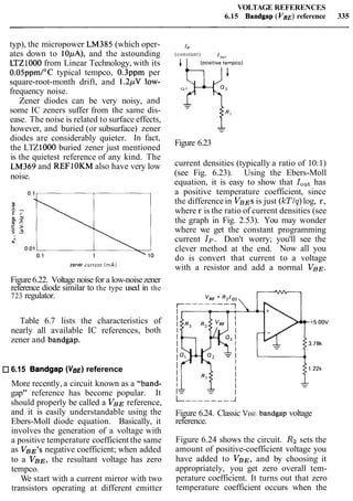 VOLTAGE REFERENCES
6.15 Bandgap (VBE)reference 335
typ), the micropower LM385 (which oper-
ates down to 10,uA), and the astounding
LTZ1000 from Linear Technology, with its
O.O5ppmI0C typical tempco, 0.3ppm per
square-root-month drift, and 1.2pV low-
frequency noise.
Zener diodes can be very noisy, and
some IC zeners suffer from the same dis-
ease. The noise is related to surface effects,
however, and buried (or subsurface) zener
diodes are considerably quieter. In fact,
the LTZ1000 buried zener just mentioned
is the quietest reference of any kind. The
LM369 and REFIOKM also have very low
noise.
zener current (mA)
Figure6.22. Voltage noise for a low-noisezener
reference diode similar to the type used in the
723 regulator.
Table 6.7 lists the characteristics of
nearly all available IC references, both
zener and bandgap.
6.15 Bandgap (VBE)reference
More recently, a circuit known as a "band-
gap" reference has become popular. It
should properly be called a VBE reference,
and it is easily understandable using the
Ebers-Moll diode equation. Basically, it
involves the generation of a voltage with
a positive temperature coefficient the same
as VBE9snegative coefficient; when added
to a VBE, the resultant voltage has zero
tempco.
We start with a current mirror with two
transistors operating at different emitter
IP
(constant)
Q 1
Figure 6.23
current densities (typically a ratio of 10:1)
(see Fig. 6.23). Using the Ebers-Moll
equation, it is easy to show that IOuthas
a positive temperature coefficient, since
the difference in VBESis just (ICTIq)log, r,
where r is the ratio of current densities (see
the graph in Fig. 2.53). You may wonder
where we get the constant programming
current Ip. Don't worry; you'll see the
clever method at the end. Now all you
do is convert that current to a voltage
with a resistor and add a normal VBE.
Figure 6.24. Classic VBE bandgap voltage
reference.
Figure 6.24 shows the circuit. R2 sets the
amount of positive-coefficient voltage you
have added to VBE, and by choosing it
appropriately, you get zero overall tem-
perature coefficient. It turns out that zero
temperature coefficient occurs when the
 