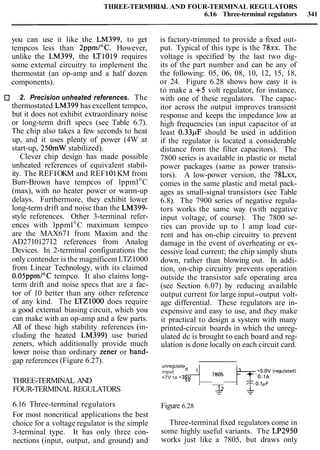 THREE-TERMIRIAL AND FOUR-TERMINAL REGULATORS
6.16 Three-terminal regulators 341
you can use it like the LM399, to get
tempcos less than 2ppmI0C. However,
unlike the LM399, the LT1019 requires
some external circuitry to implement the
thermostat (an op-amp and a half dozen
components).
2. Precision unheated references. The
thermostated LM399 has excellent tempco,
but it does not exhibit extraordinary noise
or long-term drift specs (see Table 6.7).
The chip also takes a few seconds to heat
up, and it uses plenty of power (4W at
start-up, 250mW stabilized).
Clever chip design has made possible
unheated references of equivalent stabil-
ity. The REF1OKM and REF101KM from
Burr-Brown have tempcos of lppml°C
(max), with no heater power or warm-up
delays. Furthermore, they exhibit lower
long-term drift and noise than the LM399-
style references. Other 3-terminal refer-
ences with lppml°C maximum tempco
are the MAX671 from Maxim and the
AD271012712 references from Analog
Devices. In 2-terminal configurations the
only contender is the magnificentLTZ1000
from Linear Technology, with its claimed
O.O5ppmI0Ctempco. It also claims long-
term drift and noise specs that are a fac-
tor of 10 better than any other reference
of any kind. The LTZlOOO does require
a good external biasing circuit, which you
can make with an op-amp and a few parts.
All of these high stability references (in-
cluding the heated LM399) use buried
zeners, which additionally provide much
lower noise than ordinary Zener or band-
gap references (Figure 6.27).
THREE-TERMINAL AND
FOUR-TERMINAL REGULATORS
6.16 Three-terminal regulators
For most noncritical applications the best
choice for a voltage regulator is the simple
3-terminal type. It has only three con-
nections (input, output, and ground) and
is factory-trimmed to provide a fixed out-
put. Typical of this type is the 78xx. The
voltage is specified by the last two dig-
its of the part number and can be any of
the following: 05, 06, 08, 10, 12, 15, 18,
or 24. Figure 6.28 shows how easy it is
to make a +5 volt regulator, for instance,
with one of these regulators. The capac-
itor across the output improves transient
response and keeps the impedance low at
high frequencies (an input capacitor of at
least 0.33pF should be used in addition
if the regulator is located a considerable
distance from the filter capacitors). The
7800 series is available in plastic or metal
power packages (same as power transis-
tors). A low-power version, the 78Lxx,
comes in the same plastic and metal pack-
ages as small-signal transistors (see Table
6.8). The 7900 series of negative regula-
tors works the same way (with negative
input voltage, of course). The 7800 se-
ries can provide up to 1 amp load cur-
rent and has on-chip circuitry to prevent
damage in the event of overheating or ex-
cessive load current; the chip simply shuts
down, rather than blowing out. In addi-
tion, on-chip circuitry prevents operation
outside the transistor safe operating area
(see Section 6.07) by reducing available
output current for large input-output volt-
age differential. These regulators are in-
expensive and easy to use, and they make
it practical to design a system with many
printed-circuit boards in which the unreg-
ulated dc is brought to each board and reg-
ulation is done locally on each circuit card.
unregulated
input 4 ,8:1 13 +f$(regulatedl
+7V to +35V
Figure 6.28
Three-terminal fixed regulators come in
some highly useful variants. The LP2950
works just like a 7805, but draws only
 