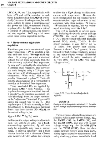 VOLTAGE REGULATORSAND POWER CIRCUITS
344 Chapter 6
LTC (3A, 5A, and 7.5A, respectively, with
both +5V and +12V available in each
type). Regulators like the LM2984 are ba-
sically 3-terminal fixed regulators, but with
extra outputs to signal a microprocessor
that power has failed, or resumed. Finally,
regulators like the 4195 contain a pair of
3-terminal 15 volt regulators, one positive
and one negative. We'll say a bit more
about these special regulators shortly.
6.17 Three-terminal adjustable
regulators
Sometimes you want a nonstandard regu-
lated voltage (say +9V, to emulate a bat-
tery) and can't use a 78xx-type fixed reg-
ulator. Or perhaps you want a standard
voltage, but set more accurately than the
f3% accuracy typical of fixed regulators.
By now you're spoiled by the simplicity of
3-terminal fixed regulators, and therefore
you can't imagine using a 723-type regu-
lator circuit, with all its required external
components. What to do? Get an "ad-
justable 3-terminal regulator"! Table 6.8
lists the characteristics of a representative
selection of 3-terminal fixed regulators.
These wonderful 1Cs are typified by
the classic LM317 from National. This
regulator has no ground terminal; instead,
it adjusts Voutto maintain a constant 1.25
volts (bandgap) from the output terminal
to the "adjustment" terminal. Figure 6.29
shows the easiest way to use it. The
regulator puts 1.25 voltsacross R1,so 5mA
flows through it. The adjustment terminal
draws very little current (50-100pA), so
the output voltage is just
VOut= 1.25(1+R2IR1) volts
In this case the output voltage is adjustable
from 1.25 volts to 25 volts. For a fixed-
output-voltage application, R2 will nor-
mally be adjustable only over a narrow
range, to improve settability (use a fixed
resistor in series with a trimmer). Choose
your resistive divider values low enough
to allow for a 50pA change in adjustment
current with temperature. Because the
loop compensation for the regulator is the
output capacitor, larger values must be used
compared with other designs. At least a
lpF tantalum is required, but we recom-
mend something more like 6.8pE
The 317 is available in several pack-
ages, including the plastic power package
(TO-220), the metal power package
(TO-3), and the small transistor packages
(metal, TO-5; plastic, TO-92). In the
power packages it can deliver up to
1.5 amps, with proper heat sinking.
Because it doesn't "see" ground, it can
be used for high-voltageregulators, as long
as the input-output voltage differential
doesn't exceed the rated maximum of
40 volts (60V for the LM317HV high-
voltage variant).
v," in 317 out -
--
Figure 6.29. Three-terminal adjustable
regulator.
EXERCISE 6.5
Designa +5 volt regulator with the 317. Provide
f20% voltage adjustment range with a trimmer
pot.
Three-terminal adjustable regulators are
available with higher current ratings, e.g.,
the LM350 (3A), the LM338 (5A), and
the LM396 (lOA), and also with higher
voltage ratings, e.g., the LM317H (60V)
and the TL783 (125V). Read the data
sheets carefully before using these parts,
noting bypass capacitor requirements and
safety diode suggestions. As with the fixed
 