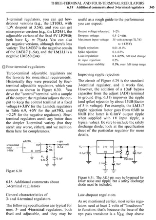 THREE-TERMINAL AND FOUR-TERMINAL REGULATORS
6.18 Additional comments about 3-terminal regulators 345
3-terminal regulators, you can get low-
dropout versions (e.g., the LT1085, with
1.3V dropout at 3.5A), and you can get
micropower versions (e.g., the LP2951, the
adjustable variant of the fixed 5V LP2950;
both have IQ = 75pA). You can also
get negative versions, although there's less
variety: The LM337 is the negative cousin
of the LM317 (1.5A), and the LM333 is a
negative LM350 (3A).
Four-terminal regulators
Three-terminal adjustable regulators are
the favorite for noncritical requirements.
Historically they were preceded by four-
terminal adjustable regulators, which you
connect as shown in Figure 6.30. You
drive the "control" terminal with a sample
of the output; the regulator adjusts the out-
put to keep the control terminal at a fixed
voltage (+3.8V for the Lambda regulators
in Table 6.9, +5V for the pA79G, and
-2.2V for the negative regulators). Four-
terminal regulators aren't any better than
the simpler 3-terminal variety (but they
aren't any worse, either), and we mention
them here for completeness.
unregulated
input
>18V
Figure 6.30
6.18 Additional comments about
3-terminal regulators
General characteristics of
3- and 4-terminal regulators
The following specifications are typical for
most 3- and Cterminal regulators, both
fixed and adjustable, and they may be
useful as a rough guide to the performance
you can expect:
Output voltage tolerance:
Dropout voltage:
Maximum input voltage:
Ripple rejection:
Spike rejection:
Load regulation:
dc input rejection:
Temperature stability:
1-2%
0.5-2 volts
35 volts (except TL783
to +125V)
0.01-0.1%
0.1-0.3%
0.1-0.5%, full load change
0.2%
0.5%, over full temp range
Improving ripple rejection
The circuit of Figure 6.29 is the standard
3-terminal regulator, and it works fine.
However, the addition of a 10pF bypass
capacitor from the adjust (ADJ) terminal
to ground (Fig. 6.31) improves the ripple
(and spike) rejection by about 15dB (factor
of 5 in voltage). For example, the LM317
ripple rejection factor goes from 65dB to
80dB (the latter is O.lmV output ripple
when supplied with 1V input ripple, a
typical value). Be sure to include the safety
discharge diode; look at the specification
sheet of the particular regulator for more
details.
Figure 6.31. The ADJ pin may be bypassed for
lower noise and ripple, but a safety discharge
diode must be included.
Low-dropout regulators
As we mentioned earlier, most series regu-
lators need at least 2 volts of "headroom"
to function; that's because the base of the
npn pass transistor is a V B ~drop above
 