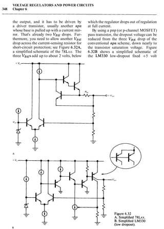 VOLTAGE REGULATORS AND POWER CIRCUITS
348 Chapter 6
the output, and it has to be driven by
a driver transistor, usually another npn
whose base is pulled up with a current mir-
ror. That's already two VBE drops. Fur-
thermore, you need to allow another VBE
drop across the current-sensing resistor for
short-circuit protection; see Figure 6.32A,
a simplified schematic of the 78Lxx. The
three VBEsadd up to about 2 volts, below
which the regulator drops out of regulation
at full current.
By using a pnp (or p-channel MOSFET)
pass transistor, the dropout voltage can be
reduced from the three VB,y drop of the
conventional npn scheme, down nearly to
the transistor saturation voltage. Figure
6.32B shows a simplified schematic of
the LM330 low-dropout fixed +5 volt
 