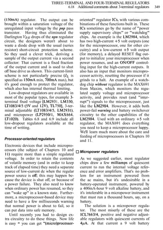 THREE-TERMINAL AND FOUR-TERMINAL REGULATORS
6.18 Additionalcomments about 3-terminal regulators 349
(150mA) regulator. The output can be
brought within a saturation voltage of the
unregulated input voltage by the pnp pass
transistor. Having thus eliminated the
Darlington VBEdrops of the npn regulator
circuit, the designers weren't about to
waste a diode drop with the usual (series
resistor) short-circuit protection scheme.
So they used a clever trick, deriving a
sample of the output current via a second
collector: That current is a fixed fraction
of the output current and is used to shut
off base drive as shown. This current-limit
scheme is not particularly precise (IL is
specified as 150mAmin, 700mA max), but
it's good enough to protect the regulator,
which also has internal thermal limiting.
Low-dropout regulators are available in
most of the popular types, for example 3-
terminal fixed voltage [LM2931, LM330,
LT10831415 (5V and 12V), TL7501, 3-ter-
minal adjustable (LT10831415, LM293l),
and micropower (LP295011, MAX664,
LT1020). Tables 6.8 and 6.9 include all
low-dropout regulators available at the
time of writing.
Processor-oriented regulators
Electronic devices that include micropro-
cessors (the subject of Chapters 10 and
11) require more than a simple regulated
voltage. In order to retain the contents
of volatile memory (and in order to keep
track of elapsed time) they need a separate
source of low-current dc when the regular
power source is off; this may happen be-
cause the device is shut off, or because of
a power failure. They also need to know
when ordinary power has resumed, so they
can "wake up" in a known state. Further-
more, a microprocessor-based device may
need to have a few milliseconds warning
that normal power is about to fail, so it
can put data into safe memory.
Until recently you had to design ex-
tra circuitry to do these things. Now life
is easy - you can get "(micro)processor-
oriented" regulator ICs, with various com-
binations of these functions built in. These
ICs sometimes go by the name of "power
supply supervisory chips" or "watchdog"
chips. An example is the LM2984, which
has two high-current +5 volt outputs (one
for the microprocessor, one for other cir-
cuitry) and a low-current +5 volt output
(for memory), a delayed RESET flag out-
put to initialize your microprocessor when
power resumes, and an ON/OFF control-
ling input for the high-current outputs. It
also has an input that monitors micropro-
cessor activity, resetting the processor if it
grinds to a halt. An example of a watch-
dog chip without regulator is the MAX691
from Maxim, which monitors the regu-
lated supply voltage and microprocessor
activity, and provides reset (and "inter-
rupt") signals to the microprocessor, just
like the LM2984. However, it adds both
power-fail warning and battery switchover
circuitry to the other capabilities of the
LM2984. Used with an ordinary +5 volt
regulator, the MAX691 does everything
you need to keep a microprocessor happy.
We'll learn much more about the care and
feeding of microprocessors in Chapters 10
and 11.
Micropower regulators
As we suggested earlier, most regulator
chips draw a few milliamps of quiescent
current to run the internal voltage refer-
ence and error amplifiers. That's no prob-
lem for an instrument powered from
the ac mains, but it's undesirable in a
battery-operated instrument, powered by
a 400mA-hour 9 volt alkaline battery, and
it's intolerable in a micropower instrument
that must run a thousand hours, say, on a
battery.
The solution is a micropower regula-
tor. The most miserly of these are the
ICL766314, positive and negative adjust-
able regulators with quiescent currents of
4pA. At that current a 9 volt battery
 