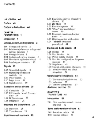 Contents
List of tables xvi
Preface xix
Preface to first edition xxi
CHAPTER 1
FOUNDATIONS 1
lntroduction 1
Voltage, current, and resistance 2
1.O1 Voltage and current 2
1.02 Relationship between voltage and
current: resistors 4
1.03 Voltage dividers 8
1.04 Voltage and current sources 9
1.05 Thevenin's equivalent circuit 11
1.06 Small-signal resistance 13
Signals 15
1.07 Sinusoidal signals 15
1.08 Signal amplitudes and
decibels 16
1.09 Other signals 17
1.10 Logic levels 19
1.11 Signal sources 19
Capacitors and ac circuits 20
1.12 Capacitors 20
1.13 RC circuits: V and I versus
time 23
1.14 Differentiators 25
1.15 Integrators 26
Inductors and transformers 28
1.16 Inductors 28
1.17 Transformers 28
Impedance and reactance 29
1.18 Frequency analysis of reactive
circuits 30
1.19 Refilters 35
1.20 Phasor diagrams 39
1.21 "Poles" and decibels per
octave 40
1.22 Resonant circuits and active
filters 41
1.23 Other capacitor applications 42
1.24 ThCvenin's theorem
generalized 44
Diodes and diode circuits 44
1.25 Diodes 44
1.26 Rectification 44
1.27 Power-supply filtering 45
1.28 Rectifier configurations for power
supplies 46
1.29 Regulators 48
1.30 Circuit applications of diodes 48
1.31 Inductive loads and diode
protection 52
Other passive components 53
1.32 Electromechanical devices 53
1.33 Indicators 57
1.34 Variable components 57
Additional exercises 58
CHAPTER 2
TRANSISTORS 61
Introduction 61
2.01 First transistor model: current
amplifier 62
Some basic transistor circuits 63
2.02 Transistor switch 63
2.03 Emitter follower 65
vii
 