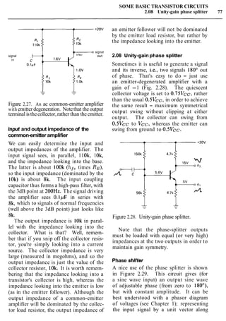 SOME BASIC TRANSISTOR CIRCUITS
2.08 Unity-gain phase splitter 77
signal
signal
in
1.ov
Figure 2.27. An ac common-emitter amplifier
with emitter degeneration. Note that the output
terminal is thecollector,rather than the emitter.
Input and output impedance of the
common-emitter amplifier
We can easily determine the input and
output impedances of the amplifier. The
input signal sees, in parallel, 11Ok, 1Ok,
and the impedance looking into the base.
The latter is about lOOk (hf,times RE),
so the input impedance (dominated by the
1Ok) is about 8k. The input coupling
capacitor thus forms a high-pass filter, with
the 3dB point at 200Hz. The signal driving
the amplifier sees 0.1pF in series with
8k, which to signals of normal frequencies
(well above the 3dB point) just looks like
8k.
The output impedance is 10k in paral-
lel with the impedance looking into the
collector. What is that? Well, remem-
ber that if you snip off the collector resis-
tor, you're simply looking into a current
source. The collector impedance is very
large (measured in megohms), and so the
output impedance is just the value of the
collector resistor, 10k. It is worth remem-
bering that the impedance looking into a
transistor's collector is high, whereas the
impedance looking into the emitter is low
(as in the emitter follower). Although the
output impedance of a common-emitter
amplifier will be dominated by the collec-
tor load resistor, the output impedance of
an emitter follower will not be dominated
by the emitter load resistor, but rather by
the impedance looking into the emitter.
2.08 Unity-gain phase splitter
Sometimes it is useful to generate a signal
and its inverse, i.e., two signals 180' out
of phase. That's easy to do - just use
an emitter-degenerated amplifier with a
gain of -1 (Fig. 2.28). The quiescent
collector voltage is set to 0.75Vcc, rather
than the usual 0.5Vcc, in order to achieve
the same result - maximum symmetrical
output swing without clipping at either
output. The collector can swing from
0.5Vcc to Vcc, whereas the emitter can
swing from ground to 0.5Vcc.
Figure 2.28. Unity-gain phase splitter.
Note that the phase-splitter outputs
must be loaded with equal (or very high)
impedances at the two outputs in order to
maintain gain symmetry.
Phase shifter
A nice use of the phase splitter is shown
in Figure 2.29. This circuit gives (for
a sine wave input) an output sine wave
of adjustable phase (from zero to 180°),
but with constant amplitude. It can be
best understood with a phasor diagram
of voltages (see Chapter 1); representing
the input signal by a unit vector along
 