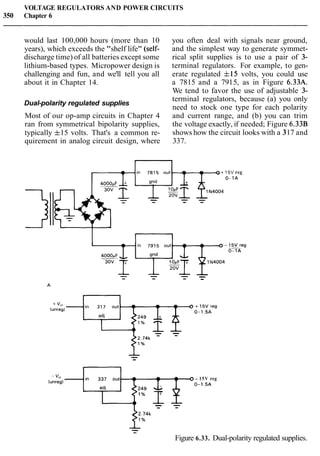 VOLTAGE REGULATORS AND POWER CIRCUITS
350 Chapter 6
would last 100,000 hours (more than 10
years), which exceeds the "shelf life" (self-
discharge time) of all batteries except some
lithium-based types. Micropower design is
challenging and fun, and we'll tell you all
about it in Chapter 14.
Dual-polarity regulated supplies
Most of our op-amp circuits in Chapter 4
you often deal with signals near ground,
and the simplest way to generate symmet-
rical split supplies is to use a pair of 3-
terminal regulators. For example, to gen-
erate regulated f15 volts, you could use
a 7815 and a 7915, as in Figure 6.33A.
We tend to favor the use of adjustable 3-
terminal regulators, because (a) you only
need to stock one type for each polarity
and current range, and (b) you can trim
ran from symmetrical bipolarity supplies, the voltage exactly, if needed; Figure 6.33B
typically f15 volts. That's a common re- shows how the circuit looks with a 317 and
quirement in analog circuit design, where 337.
15V reg
0-1A
- 15V reg
(unreg) 0-1.5A
- -
Figure 6.33. Dual-polarity regulated supplies.
 