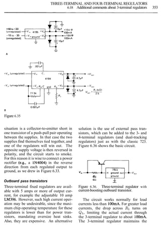 THREE-TERMINAL AND FOUR-TERMINALREGULATORS
6.18 Additional comments about 3-terminal regulators 353
+18 to t 3 0
1OOmA
- 15V @
(unregulated) 1OOmA
--
A
B
Figure 6.35
situation is a collector-to-emitter short in solution is the use of external pass tran-
one transistor of a push-pull pair operating sistors, which can be added to the 3- and
between the supplies. In that case the two 4-terminal regulators (and dual-tracking
supplies find themselves tied together, and regulators) just as with the classic 723.
one of the regulators will win out. The Figure 6.36 shows the basic circuit.
opposite supply voltage is then reversed in
polarity, and the circuit starts to smoke.
For this reason it is wise to connect a power
rectifier (e.g., a 1N4004) in the reverse
direction from each regulated output to
ground, as we drew in Figure 6.33. V,, ~ ~ ~ $ v o uground
6 n
Outboard pass transistors --
Three-terminal fixed regulators are avail-
able with 5 amps or more of output cur-
rent, for example the adjustable 10 amp
LM396. However, such high current oper-
ation may be undesirable, since the maxi-
mum chip operating temperature for these
regulators is lower than for power tran-
sistors, mandating oversize heat sinks.
Also, they are expensive. An alternative
Figure 6.36. Three-terminal regulator with
current-boosting outboard transistor.
The circuit works normally for load
currents less than 100mA.For greater load
currents, the drop across R1 turns on
QI, limiting the actual current through
the 3-terminal regulator to about 100mA.
The 3-terminal regulator maintains the
 