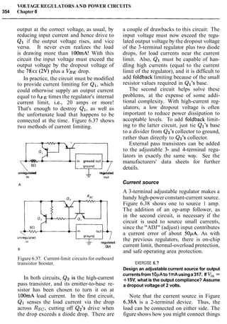 VOLTAGE REGULATORS AND POWER CIRCUITS
354 Chapter 6
output at the correct voltage, as usual, by
reducing input current and hence drive to
Q1 if the output voltage rises, and vice
versa. It never even realizes the load
is drawing more than 100mA! With this
circuit the input voltage must exceed the
output voltage by the dropout voltage of
the 78xx (2V) plus a V B , ~drop.
In practice, the circuit must be modified
to provide current limiting for Q1, which
could otherwise supply an output current
equal to h~~ times the regulator's internal
current limit, i.e., 20 amps or more!
That's enough to destroy Q1, as well as
the unfortunate load that happens to be
connected at the time. Figure 6.37 shows
two methods of current limiting.
-746R ground
unregulated
- regulated
in - out
& regulated-
OUt
Figure 6.37. Current-limit circuits for outboard
transistor booster.
In both circuits, Q2 is the high-current
pass transistor, and its emitter-to-base re-
sistor has been chosen to turn it on at
lOOmA load current. In the first circuit,
Q1 senses the load current via the drop
across Rsc, cutting off Q2's drive when
the drop exceeds a diode drop. There are
a couple of drawbacks to this circuit: The
input voltage must now exceed the regu-
lated output voltage by the dropout voltage
of the 3-terminal regulator plus two diode
drops, for load currents near the current
limit. Also, Q1 must be capable of han-
dling high currents (equal to the current
limit of the regulator), and it is difficult to
add foldback limiting because of the small
resistor values required in Ql's base.
The second circuit helps solve these
problems, at the expense of some addi-
tional complexity. With high-current reg-
ulators, a low dropout voltage is often
important to reduce power dissipation to
acceptable levels. To add foldback limit-
ing to the latter circuit, just tie Q17sbase
to a divider from Q2's collector to ground,
rather than directly to Q2's collector.
External pass transistors can be added
to the adjustable 3- and 4-terminal regu-
lators in exactly the same way. See the
manufacturers' data sheets for further
details.
Current source
A 3-terminal adjustable regulator makes a
handy high-power constant-current source.
Figure 6.38 shows one to source 1 amp.
The addition of an op-amp follower, as
in the second circuit, is necessary if the
circuit is used to source small currents,
since the "ADJ" (adjust) input contributes
a current error of about 50pA. As with
the previous regulators, there is on-chip
current limit, thermal-overload protection,
and safe operating area protection.
EXERCISE 6.7
Design an adjustable current source for output
currentsfrom1OpAto 1mAusinga317. If V,, =
+15V, what is the output compliance? Assume
a dropout voltage of 2 volts.
Note that the current source in Figure
6.38A is a 2-terminal device. Thus, the
load can be connected on either side. The
figure shows how you might connect things
 