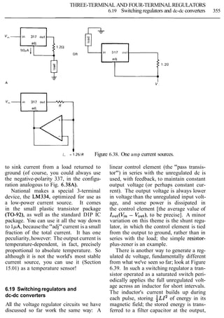 THREE-TERMINAL AND FOUR-TERMINALREGULATORS
6.19 Switching regulators and dc-dc converters 355
in 317 out
ad;
- 1.2R
4I,,, = 1 . 2 5 1 ~ Figure 6.38. One amp current sources.
to sink current from a load returned to
ground (of course, you could always use
the negative-polarity 337, in the configu-
ration analogous to Fig. 6.38A).
National makes a special 3-terminal
device, the LM334, optimized for use as
a low-power current source. It comes
in the small plastic transistor package
(TO-92), as well as the standard DIP IC
package. You can use it all the way down
to lpA, becausethe"adj"current is a small
fraction of the total current. It has one
peculiarity,however: The output current is
temperature-dependent, in fact, precisely
proportional to absolute temperature. So
although it is not the world's most stable
current source, you can use it (Section
15.01) as a temperature sensor!
6.19 Switching regulators and
dc-dc converters
All the voltage regulator circuits we have
discussed so far work the same way: A
linear control element (the "pass transis-
tor") in series with the unregulated dc is
used, with feedback, to maintain constant
output voltage (or perhaps constant cur-
rent). The output voltage is always lower
in voltage than the unregulated input volt-
age, and some power is dissipated in
the control element [the average value of
I o u t ( K n - Vout),to be precise]. A minor
variation on this theme is the shunt regu-
lator, in which the control element is tied
from the output to ground, rather than in
series with the load; the simple resistor-
plus-zener is an example.
There is another way to generate a reg-
ulated dc voltage, fundamentally different
from what we've seen so far; look at Figure
6.39. In such a switching regulator a tran-
sistor operated as a saturated switch peri-
odically applies the full unregulated volt-
age across an inductor for short intervals.
The inductor's current builds up during
each pulse, storing ~ L I ~of energy in its
magnetic field; the stored energy is trans-
ferred to a filter capacitor at the output,
 