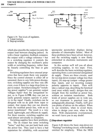 VOLTAGE REGULATORS AND POWER CIRCUITS
356 Chapter 6
-...IIcII - -0- 0- 0- 0-
unregi ndc -t-reg dc unreginputdc
IV,,,< V,,lmax)
--
Figure 6.39. Two kinds of regulators.
A. Linear (series).
B. Step-up switcher.
which alsosmooths the output (tocarry the
output load between charging pulses). As
with a linear regulator, feedback compares
the output with a voltage reference - but
in a switching regulator it controls the
output by changing the oscillator's pulse
width or switching frequency, rather than
by linearly controlling the base or gate
drive.
Switchingregulators have unusual prop-
erties that have made them very popular:
Since the control element is either off or
saturated, there is very little power dissipa-
tion; switching supplies are thus very effi-
cient, even if there is a large drop from in-
put to output. Switchers(slangfor"switch-
ing power supplies") can generate output
voltages higher than the unregulated in-
put, as in Figure 6.39B; they can just as
easily generate outputs opposite in polar-
ity to the input! Finally, switchers can be
designed with no dc path from input to
output; that means they can run directly
from the rectified power line, with no ac
power transformer! The result is a very
small, lightweight, and efficient dc supply.
For these reasons, switching supplies are
used almost universally in computers.
Switching supplies have their problems,
too. The dc output has some switching
"noise," and they can put hash back onto
the power line. They used to have a bad
reputation for reliability, with occasional
spectacular pyrotechnic displays during
episodes of catastrophic failure. Most of
these problems have been solved, however,
and the switching supply is now firmly
entrenched in electronic instruments and
computers.
In this section we'll tell you all about
switching supplies, in two steps: First,
we'll describe the basic switching regulator,
operating from a conventional unregulated
dc supply. There are three circuits, used
for (a) step-down (output voltage less than
input), (b) step-up (output voltage greater
than input), and (c) inverting (output
polarity opposite to input). Then we'll
take a radical step, describing the heretical
(and most widely used!) designs that run
straight from the rectified ac power line,
without an isolation transformer. Both
kinds of power supplies are in wide use,
so our treatment is practical (not just
pedagogically pleasing). Finally, we'll give
you plenty of advice on the subject: When
to use switchers, when to avoid them;
when to design your own, when to buy
them. With characteristic overstatement,
we won't leave you in any doubt!
Step-down regulator
Figure 6.40 shows the basic step-down (or
"bucking")switching circuit, with feedback
omitted for simplicity. When the MOS
 