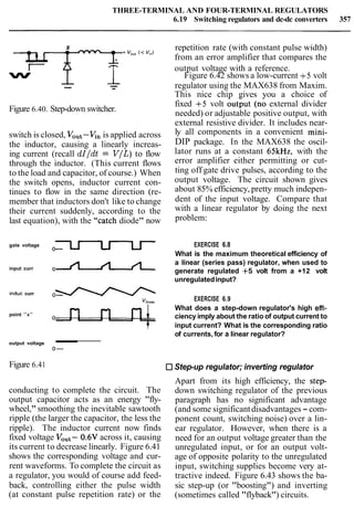 THREE-TERMINAL AND FOUR-TERMINAL REGULATORS
6.19 Switching regulators and dc-dc converters 357
x repetition rate (with constant pulse width)-
141 from an error amplifier that compares the
I ?‘ output voltage with a reference.
w
I Figure 6.42 shows a low-current +5 volt
-- -- regulator using the MAX638 from Maxim.
This nice chip gives you a choice of
Figure 6.40. Step-down switcher.
switch is closed, VOut-v, is applied across
the inductor, causing a linearly increas-
ing current (recall dI/dt = V/L)to flow
through the inductor. (This current flows
to the load and capacitor, of course.) When
the switch opens, inductor current con-
tinues to flow in the same direction (re-
member that inductors don't like to change
their current suddenly, according to the
last equation), with the "catch diode" now
fixed +5 volt output (no external divider
needed) or adjustable positive output, with
external resistive divider. It includes near-
ly all components in a convenient mini-
DIP package. In the MAX638 the oscil-
lator runs at a constant 65kHz, with the
error amplifier either permitting or cut-
ting off gate drive pulses, according to the
output voltage. The circuit shown gives
about 85% efficiency, pretty much indepen-
dent of the input voltage. Compare that
with a linear regulator by doing the next
problem:
gate voltage EXERCISE 6.8
What is the maximum theoretical efficiency of
a linear (series pass) regulator, when used to
input curr o n generate regulated +5 volt from a +12 volt
unregulatedinput?
induc curr 0-
Vdlode
EXERCISE 6.9
What does a step-down regulator's high effi-
point "x"
ciency imply about the ratio of output current to
input current? What is the corresponding ratio
of currents, for a linear regulator?
output voltage
0-
Figure 6.41 Step-up regulator; inverting regulator
conducting to complete the circuit. The
output capacitor acts as an energy "fly-
wheel,"smoothing the inevitable sawtooth
ripple (the larger the capacitor, the less the
ripple). The inductor current now finds
fixed voltage VOut-0.6V across it, causing
its current to decrease linearly. Figure 6.41
shows the corresponding voltage and cur-
rent waveforms. To complete the circuit as
a regulator, you would of course add feed-
back, controlling either the pulse width
(at constant pulse repetition rate) or the
Apart from its high efficiency, the step-
down switching regulator of the previous
paragraph has no significant advantage
(and some significantdisadvantages - com-
ponent count, switching noise) over a lin-
ear regulator. However, when there is a
need for an output voltage greater than the
unregulated input, or for an output volt-
age of opposite polarity to the unregulated
input, switching supplies become very at-
tractive indeed. Figure 6.43 shows the ba-
sic step-up (or "boosting") and inverting
(sometimes called "flyback") circuits.
 