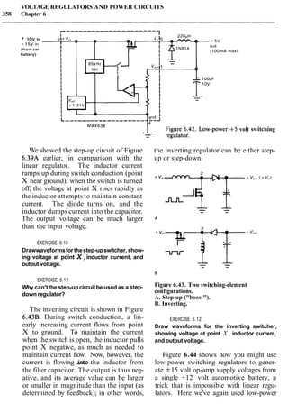 VOLTAGE REGULATORS AND POWER CIRCUITS
358 Chapter 6
+ 10V to
+ 1 5 V in
(from car
battery)
volt switching
We showed the step-up circuit of Figure
6.39A earlier, in comparison with the
linear regulator. The inductor current
ramps up during switch conduction (point
X near ground); when the switch is turned
off, the voltage at point X rises rapidly as
the inductor attempts to maintain constant
current. The diode turns on, and the
inductor dumps current into the capacitor.
The output voltage can be much larger
than the input voltage.
EXERCISE 6.10
Drawwaveformsfor thestep-upswitcher, show-
ing voltage at point X,inductor current, and
output voltage.
EXERCISE 6.11
Why can'tthe step-up circuit be used as a step-
down regulator?
The inverting circuit is shown in Figure
6.43B. During switch conduction, a lin-
early increasing current flows from point
X to ground. To maintain the current
when the switch is open, the inductor pulls
point X negative, as much as needed to
maintain current flow. Now, however, the
current is flowing into the inductor from
the filter capacitor. The output is thus neg-
ative, and its average value can be larger
or smaller in magnitude than the input (as
determined by feedback); in other words,
the inverting regulator can be either step-
up or step-down.
Figure 6.43. Two switching-element
configurations.
A. Step-up ("boost").
B. Inverting.
EXERCISE 6.12
Draw waveforms for the inverting switcher,
showing voltage at point X , inductor current,
and output voltage.
Figure 6.44 shows how you might use
low-power switching regulators to gener-
ate f15 volt op-amp supply voltages from
a single +12 volt automotive battery, a
trick that is impossible with linear regu-
lators. Here we've again used low-power
 