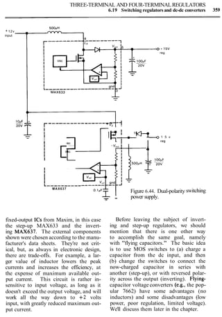 THREE-TERMINAL AND FOUR-TERMINALREGULATORS
6.19 Switching regulators and dc-dc converters 359
+ 12v
input
------------------+ v,--1
I
16
'I I IN914
I a a
I
0 1 5 v
I I - l a - reg
I -Vout
I 4 1
I OSC
I
III 1I
I
II
I
L----------
MAX637
Figure 6.44. Dual-polarity
- power supply.- -
switching
fixed-output ICs from Maxim, in this case
the step-up MAX633 and the invert-
ing MAX637. The external components
shown were chosen according to the manu-
facturer's data sheets. They're not crit-
ical, but, as always in electronic design,
there are trade-offs. For example, a lar-
ger value of inductor lowers the peak
currents and increases the efficiency, at
the expense of maximum available out-
put current. This circuit is rather in-
sensitive to input voltage, as long as it
doesn't exceed the output voltage, and will
work all the way down to +2 volts
input, with greatly reduced maximum out-
put current.
Before leaving the subject of invert-
ing and step-up regulators, we should
mention that there is one other way
to accomplish the same goal, namely
with "flying capacitors." The basic idea
is to use MOS switches to (a) charge a
capacitor from the dc input, and then
(b) change the switches to connect the
now-charged capacitor in series with
another (step-up), or with reversed polar-
ity across the output (inverting). Flying-
capacitor voltage converters (e.g., the pop-
ular 7662) have some advantages (no
inductors) and some disadvantages (low
power, poor regulation, limited voltage).
We'll discuss them later in the chapter.
 