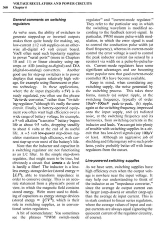 VOLTAGE REGULATORS AND POWER CIRCUITS
360 Chapter 6
General comments on switching
regulators
As we've seen, the ability of switchers to
generate stepped-up or inverted outputs
makes them quite handy for making, say,
low-current f12 volt supplies on an other-
wise all-digital +5 volt circuit board.
You'll often need such bipolarity supplies
to power "serial ports" (more in Chapters
10 and 11) or linear circuitry using op-
amps or AID (analog-to-digital) and DIA
(digital-to-analog) converters. Another
good use for step-up switchers is to power
displays that require relatively high volt-
age, for example using fluorescent or plas-
ma technology. In these applications,
where the dc input (typically +5V) is al-
ready regulated, you often use the phrase
"dc-to-dc converter," rather than "switch-
ing regulator,"although it's really the same
circuit. Finally, in battery-operated equip-
ment you often want high efficiency over a
wide range of battery voltage; for example,
a 9 volt alkaline "transistor" battery begins
life at about 9.5 volts, dropping steadily
to about 6 volts at the end of its useful
life. A +5 volt low-powes step-down reg-
ulator maintains high efficiency, with cur-
rent step-up over most of the battery's life.
Note that the inductor and capacitor in
a switching regulator are not functioning
as an LC filter. In the simple step-down
regulator, that might seem to be true, but
obviously a circuit that inverts a dc level
is hardly a filter! The inductor is a loss-
less energy-storage device (stored energy =
LL12),2 able to transform impedance in
order to conserve energy. This is an accu-
rate statement from a physicist's point of
view, in which the magnetic field contains
stored energy. We're more used to think-
ing of capacitors as energy storage devices
(stored energy = iCV2), which is their
role in switching supplies, as in conven-
tional series regulators.
A bit of nomenclature: You sometimes
see the phrases "PWM switch-mode
regulator" and "current-mode regulator."
They refer to the particular way in which
the switching waveform is modified ac-
cording to the feedback (error) signal. In
particular, PWM means pulse-width mod-
ulation, in which the error signal is used
to control the conduction pulse width (at
fixed frequency), whereas in current-mode
control the error voltage is used to control
the peak inductor current (as sensed by a
resistor) via width on a pulse-by-pulse ba-
sis. Current-mode regulators have some
significant advantages and are becoming
more popular now that good current-mode
controller ICs have become available.
Keep in mind, when considering any
switching supply, the noise generated by
the switching process. This takes three
forms, namely (a) output ripple, at the
switching frequency, typically of order
10mV- 100mV peak-to-peak, (b) ripple,
again at the switching frequency, impressed
onto the input supply, and (c) radiated
noise, at the switching frequency and its
harmonics, from switching currents in the
inductor and leads. You can get into plenty
of trouble with switching supplies in a cir-
cuit that has low-level signals (say 100pV
or less). Although an aggressive job of
shielding and filteringmay solve such prob-
lems, you're probably better off with linear
regulators from the outset.
Line-powered switching supplies
As we have seen, switching supplies have
high efficiency even when the output volt-
age is nowhere near the input voltage. It
may help our understanding to think of
the inductor as an "impedance converter,"
since the average dc output current can
be larger (step-down) or smaller (step-up)
than the average dc input current. This is
in stark contrast to linear series regulators,
where the average values of input and out-
put currents are always equal (ignoring the
quiescent current of the regulator circuitry,
of course).
 