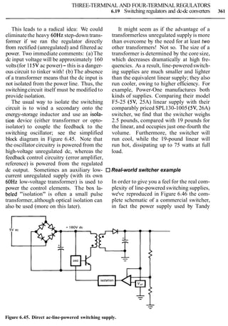 THREE-TERMINAL AND FOUR-TERMINALREGULATORS
6.19 Switching regulators and dc-dc converters 361
This leads to a radical idea: We could It might seem as if the advantage of a
eliminatethe heavy 60Hz step-down trans- transformerless unregulated supply is more
former if we ran the regulator directly than overcome by the need for at least two
from rectified (unregulated) and filtered ac other transformers! Not so. The size of a
power. Two immediate comments: (a)The transformer is determined by the core size,
dc input voltage will be approximately 160 which decreases dramatically at high fre-
volts(for 115Vac power)- this is a danger- quencies. As a result, line-powered switch-
ous circuit to tinker with! (b) The absence ing supplies are much smaller and lighter
of a transformer means that the dc input is than the equivalent linear supply; they also
not isolated from the power line. Thus, the run cooler, owing to higher efficiency. For
switchingcircuit itself must be modified to example, Power-One manufactures both
provide isolation. kinds of supplies. Comparing their model
The usual way to isolate the switching F5-25 (5V, 25A) linear supply with their
circuit is to wind a secondary onto the comparably priced SPL130-1005 (5V,26A)
energy-storage inductor and use an isola- switcher, we find that the switcher weighs
tion device (either transformer or opto- 2.5 pounds, compared with 19 pounds for
isolator) to couple the feedback to the the linear, and occupies just one-fourth the
switching oscillator; see the simplified volume. Furthermore, the switcher will
block diagram in Figure 6.45. Note that run cool, while the 19-pound linear will
the oscillator circuitry is powered from the run hot, dissipating up to 75 watts at full
high-voltage unregulated dc, whereas the load.
feedback control circuitry (error amplifier,
reference) is powered from the regulated
dc output. Sometimes an auxiliary low- Real-world switcher example
current unregulated supply (with its own
60Hz low-voltage transformer) is used to In order to give you a feel for the real com-
power the control elements. The box la- plexity of line-powered switching supplies,
beled "isolation" is often a small pulse we've reproduced in Figure 6.46 the com-
transformer, although optical isolation can plete schematic of a commercial switcher,
also be used (more on this later). in fact the power supply used by Tandy
Figure 6.45. Direct ac-line-powered switching supply.
 