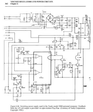 VOLTAGE REGULATORS AND POWER CIRCUITS
362 Chapter 6
CRll
L J l - 3 0 Y W I 8
1J 7 - I a
L J 4 - 3 a
u J 4 - I 0
J 3 - 4 0 Y
IJ3 3 a
r J I - 2 0
J 3 - I
CR9
R 2 4
4 7 m
A
112WATT
30Y 3 5 v
ZENER SXA
A . -
b
C29
3 COUP 5 6 w 330°F
-- ~~
4 7K
8 2 7
14
t
13
U3
MC34060 110
1
'd REF
D T C T R T GW&
-----.I
PR'UWI
ca*DN
+-- l3K-- R 2 6
- 100
R a 6
0 1
C25
I I
R 4 3
LyU
100
Figure 6.46. Switching power supply used in the Tandy model 2000 personal computer. Feedback
from the +5 volt output is provided via opto-isolator U2.4-U2E%.(Courtesy of Tandy Corporation.
Copyright 1984.)
 