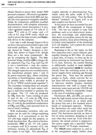 VOLTAGE REGULATORS AND POWER CIRC
364 Chapter 6
IUITS
(Radio Shack) to power their model 2000
personal computer. (We tried to get power-
supply schematics from both IBM and Ap-
ple, but were ignored or haughtily rebuffed.
Tandy, by comparison, publishes excellent
documentation, with complete schematics
and extensive circuit description.) It pro-
vides regulated outputs of +5 volts at 13
amps, +12 volts at 2.5 amps, and -12
volts at 0.2 amp (95W total), which are
used to power the logic circuits and floppy-
disk drives in the computer.
Let's take a walk through Figure 6.46 to
see howa line-poweredswitchercopes with
real-world problems. The circuit topol-
ogy chosen by Tandy's designers is pre-
cisely that shown in Figure 6.45, though
there are a few more components! Be-
gin by comparing the figures: The line-
powered bridge rectifier (BR1) charges fil-
ter capacitors C30, C31, C32, and C40 (T2
is not a transformer - note the connec-
tions - but rather an interference filter).
The charged capacitors are switched across
the transformer primary (pins 1 and 3)
by power transistor Q15, whose switching
waveform (a fixed-frequency square wave
of variable pulse width) is provided by
IC U3 (a "PWM switch-mode regulator").
The secondary winding (there are actually
three windings, one for each output volt-
age) is half-wave-rectified to generate the
dc output: The +12 volts are produced
by CR2 from the 7-turn winding of pins
11 and 18, the -12 volts by CR4 from
the 5-turn winding of pins 13 and 20, and
the +5 volts by the paralleled combination
of CR13 and CR14,each powered from its
own (2-turn!) winding.
With multioutput switchers, only one
output can be used for voltage-regulating
feedback. It is conventional to use the
+5 volts logic supply for this purpose, as
Tandy has done here: Rlo selectsa fraction
(nominally 50%) of the +5 volt output
to compare with U4's internal +2.5 volt
reference, turning on photodiode U2a if
the output is too high. This photodiode
couples optically to phototransistor UZb,
which varies the pulse width of U3 to
maintain +5 volts output. Thus the block
labeled "isolation" in Figure 6.45 is an
opto-coupler (see Section 9.10).
At this point we have accounted for per-
haps 25% of the components in Figure
6.46. The rest are needed to cope with
problems such as (a) short-circuit protec-
tion, (b) overvoltage and undervoltage
shut-down, (c) auxiliary power for the reg-
ulating circuitry, (d) ac power filtering,and
(e) linear post-regulation of the (tracking)
f12 volt supplies. Let's explore the circuit
in some more detail.
Beginning at the ac line input, we find
four capacitors and a series inductor pair,
together forming an RFI filter. It's always
a good idea, of course, to clean up the ac
power entering an instrument (see Section
6.11); here, however, the careful filtering
is additionally needed to keep radiofre-
quency hash generated inside the machine
(mostly from the switching action in the
power supply) from radiating out through
the power line. Note next the optional
jumper at E8ES,which converts the in-
put from full-wave bridge (jumper open)
to full-wave doubler (jumper shorted);
manufacturers who wish to export their
electronic wares must provide 1101220 volt
compatibility, which is remarkably simple
in the case of switching supplies.
Thermistors RTl and RT2 are used to
limit the high inrush current when the sup-
ply is first switched on, at which point
the power line sees a few hundred micro-
farads of uncharged capacitor. Without
the thermistors (or some other trick) the
inrush current can easily exceed 100 am-
peres! The thermistors provide an ohm or
two of series resistance, dropping to near
zero when they warm up. Even with ther-
mistors, the inrush current is impressive:
The power supply has a specified "Input
Surge Current" of 70 amps, maximum.
The 100pH series inductors L5 and L7
in the unregulated supply further clean
 