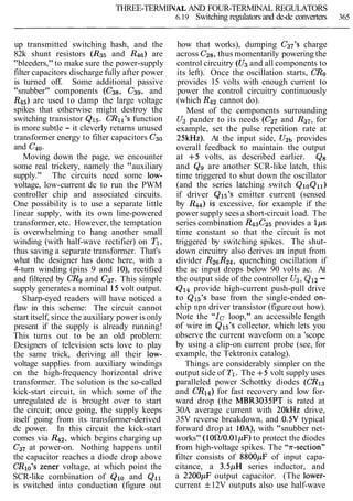 THREE-TERMIP(AL AND FOUR-TERMINAL REGULATORS
6.19 Switching regulators and dc-dc converters 365
up transmitted switching hash, and the
82k shunt resistors (R35 and R46) are
"bleeders," to make sure the power-supply
filter capacitors discharge fully after power
is turned off. Some additional passive
"snubber" components (C3& C39, and
R45)are used to damp the large voltage
spikes that otherwise might destroy the
switching transistor Q15. CRIl7sfunction
is more subtle - it cleverly returns unused
transformer energy to filter capacitors C30
and C40.
Moving down the page, we encounter
some real trickery, namely the "auxiliary
supply." The circuits need some low-
voltage, low-current dc to run the PWM
controller chip and associated circuits.
One possibility is to use a separate little
linear supply, with its own line-powered
transformer, etc. However, the temptation
is overwhelming to hang another small
winding (with half-wave rectifier) on TI,
thus saving a separate transformer. That's
what the designer has done here, with a
4-turn winding (pins 9 and lo), rectified
and filtered by CRgand C37. This simple
supply generates a nominal 15volt output.
Sharp-eyed readers will have noticed a
flaw in this scheme: The circuit cannot
start itself, since the auxiliary power is only
present if the supply is already running!
This turns out to be an old problem:
Designers of television sets love to play
the same trick, deriving all their low-
voltage supplies from auxiliary windings
on the high-frequency horizontal drive
transformer. The solution is the so-called
kick-start circuit, in which some of the
unregulated dc is brought over to start
the circuit; once going, the supply keeps
itself going from its transformer-derived
dc power. In this circuit the kick-start
comes via R42, which begins charging up
C3, at power-on. Nothing happens until
the capacitor reaches a diode drop above
CRlo's Zener voltage, at which point the
SCR-like combination of Qlo and Qll
is switched into conduction (figure out
how that works), dumping C37's charge
across Cz8,thus momentarily powering the
control circuitry (U3and all components to
its left). Once the oscillation starts, CRg
provides 15 volts with enough current to
power the control circuitry continuously
(which Rq2cannot do).
Most of the components surrounding
U3 pander to its needs (C27 and RS7,for
example, set the pulse repetition rate at
25kHz). At the input side, U2b provides
overall feedback to maintain the output
at +5 volts, as described earlier. Q8
and Q9 are another SCR-like latch, this
time triggered to shut down the oscillator
(and the series latching switch QIOQll)
if driver Q15's emitter current (sensed
by R44) is excessive, for example if the
power supply sees a short-circuit load. The
series combination R43CZ5provides a lps
time constant so that the circuit is not
triggered by switching spikes. The shut-
down circuitry also derives an input from
divider R26R24,quenching oscillation if
the ac input drops below 90 volts ac. At
the output side of the controller U3,QI2-
Q14 provide high-current push-pull drive
to QI5's base from the single-ended on-
chip npn driver transistor (figureout how).
Note the "Ic loop," an accessible length
of wire in Q15's collector, which lets you
observe the current waveform on a 'scope
by using a clip-on current probe (see, for
example, the Tektronix catalog).
Things are considerably simpler on the
output side of Tl. The +5 volt supply uses
paralleled power Schottky diodes (CR13
and CR14) for fast recovery and low for-
ward drop (the MBR3035PT is rated at
30A average current with 20kHz drive,
35V reverse breakdown, and 0.5V typical
forward drop at lOA), with "snubber net-
works" (1ORl0.01pF) to protect the diodes
from high-voltage spikes. The section'^
filter consists of 8800pF of input capa-
citance, a 3.5pH series inductor, and
a 2200pF output capacitor. (The lower-
current f12V outputs also use half-wave
 