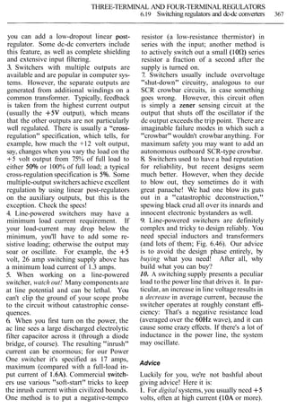THREE-TERMINAL AND FOUR-TERMINAL REGULATORS
6.19 Switching regulators and dc-dc converters 367
you can add a low-dropout linear post-
regulator. Some dc-dc converters include
this feature, as well as complete shielding
and extensive input filtering.
3. Switchers with multiple outputs are
available and are popular in computer sys-
tems. However, the separate outputs are
generated from additional windings on a
common transformer. Typically, feedback
is taken from the highest current output
(usually the +5V output), which means
that the other outputs are not particularly
well regulated. There is usually a "cross-
regulation" specification, which tells, for
example, how much the +12 volt output,
say, changes when you vary the load on the
+5 volt output from 75% of full load to
either 50% or 100% of full load; a typical
cross-regulation specification is 5%. Some
multiple-output switchersachieve excellent
regulation by using linear post-regulators
on the auxiliary outputs, but this is the
exception. Check the specs!
4. Line-powered switchers may have a
minimum load current requirement. If
your load-current may drop below the
minimum, you'll have to add some re-
sistive loading; otherwise the output may
soar or oscillate. For example, the +5
volt, 26 amp switching supply above has
a minimum load current of 1.3 amps.
5. When working on a line-powered
switcher, watch out! Many components are
at line potential and can be lethal. You
can't clip the ground of your scope probe
to the circuit without catastrophic conse-
quences.
6. When you first turn on the power, the
ac line sees a large discharged electrolytic
filter capacitor across it (through a diode
bridge, of course). The resulting "inrush"
current can be enormous; for our Power
One switcher it's specified as 17 amps,
maximum (compared with a full-load in-
put current of 1.6A). Commercial switch-
ers use various "soft-start" tricks to keep
the inrush current within civilized bounds.
One method is to put a negative-tempco
resistor (a low-resistance thermistor) in
series with the input; another method is
to actively switch out a small (l0Cl) series
resistor a fraction of a second after the
supply is turned on.
7. Switchers usually include overvoltage
"shut-down" circuitry, analogous to our
SCR crowbar circuits, in case something
goes wrong. However, this circuit often
is simply a Zener sensing circuit at the
output that shuts off the oscillator if the
dc output exceeds the trip point. There are
imaginable failure modes in which such a
"crowbar" wouldn't crowbar anything. For
maximum safety you may want to add an
autonomous outboard SCR-type crowbar.
8. Switchers used to have a bad reputation
for reliability, but recent designs seem
much better. However, when they decide
to blow out, they sometimes do it with
great panache! We had one blow its guts
out in a "catastrophic deconstruction,"
spewing black crud all over its innards and
innocent electronic bystanders as well.
9. Line-powered switchers are definitely
complex and tricky to design reliably. You
need special inductors and transformers
(and lots of them; Fig. 6.46). Our advice
is to avoid the design phase entirely, by
buying what you need! After all, why
build what you can buy?
10. A switching supply presents a peculiar
load to the power line that drives it. In par-
ticular, an increase in line voltage results in
a decrease in average current, because the
switcher operates at roughly constant effi-
ciency: That's a negative resistance load
(averaged over the 60Hz wave), and it can
cause some crazy effects. If there's a lot of
inductance in the power line, the system
may oscillate.
Advice
Luckily for you, we're not bashful about
giving advice! Here it is:
1. For digital systems, you usually need +5
volts, often at high current (10A or more).
 