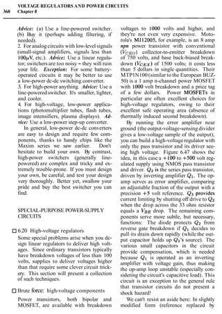 VOLTAGE REGULATORS AND POWER CIRCUITS
368 Chapter 6
Advice: (a) Use a line-powered switcher.
(b) Buy it (perhaps adding filtering, if
needed).
2. For analog circuits with low-level signals
(small-signal amplifiers, signals less than
100pV, etc.). Advice: Use a linear regula-
tor; switchers are too noisy - they will ruin
your life. Exception: For some battery-
operated circuits it may be better to use
a low-power dc-dc switching converter.
3. For high-power anything. Advice: Use a
line-powered switcher. It's smaller, lighter,
and cooler.
4. For high-voltage, low-power applica-
tions (photomultiplier tubes, flash tubes,
image intensifiers, plasma displays). Ad-
vice: Use a low-power step-up converter.
In general, low-power dc-dc converters
are easy to design and require few com-
ponents, thanks to handy chips like the
Maxim series we saw earlier. Don't
hesitate to build your own. By contrast,
high-power switchers (generally line-
powered) are complex and tricky and ex-
tremely trouble-prone. If you must design
your own, be careful, and test your design
very thoroughly. Better yet, swallow your
pride and buy the best switcher you can
find.
SPECIAL-PURPOSE POWER-SUPPLY
CIRCUITS
6.20 High-voltage regulators
Some special problems arise when you de-
sign linear regulators to deliver high volt-
ages. Since ordinary transistors typically
have breakdown voltages of less than 100
volts, supplies to deliver voltages higher
than that require some clever circuit trick-
ery. This section will present a collection
of such techniques.
Brute force: high-voltage components
voltages to 1000 volts and higher, and
they're not even very expensive. Moto-
rola's MJ12005, for example, is an 8 amp
npn power transistor with conventional
(VCEO) collector-to-emitter breakdown
of 750 volts, and base back-biased break-
down (VCEX)of 1500 volts; it costs less
than 5 dollars in single quantities. Their
MTP1N100 (similar to the European BUZ-
50) is a 1 amp n-channel power MOSFET
with 1000 volt breakdown and a price tag
of a few dollars. Power MOSFETs in
particular are often excellent choices for
high-voltage regulators, owing to their
excellent safe operating area (absence of
thermally induced second breakdown).
By running the error amplifier near
ground (the output-voltage-sensing divider
gives a low-voltage sample of the output),
you can build a high-voltageregulator with
only the pass transistor and its driver see-
ing high voltage. Figure 6.47 shows the
idea, in this case a +lo0 to +500 volt reg-
ulated supply using NMOS pass transistor
and driver. Q2 is the series pass transistor,
driven by inverting amplifier Q1. The op-
amp serves as error amplifier, comparing
an adjustable fraction of the output with a
precision +5 volt reference. Qg provides
current limiting by shutting off drive to Q2
when the drop across the 33 ohm resistor
equals a VBE drop. The remaining com-
ponents serve more subtle, but necessary,
functions: The diode protects Q2 from
reverse gate breakdown if Ql decides to
pull its drain down rapidly (while the out-
put capacitor holds up Qz7ssource). The
various small capacitors in the circuit
provide compensation, which is needed
because Q1 is operated as an inverting
amplifier with voltage gain, thus making
the op-amp loop unstable (especially con-
sidering the circuit's capacitive load). This
circuit is an exception to the general rule
that transistor circuits do not present a
shock hazard!
Power transistors, both bipolar and We can't resist an aside here: In slightly
MOSFET, are available with breakdown modified form (reference replaced by
 