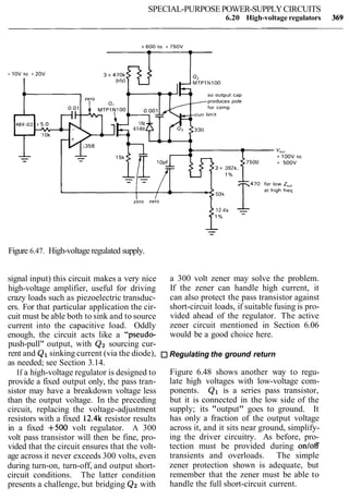 SPECIAL-PURPOSEPOWER-SUPPLYCIRCUITS
6.20 High-voltage regulators
Figure 6.47. High-voltage regulated supply.
signal input) this circuit makes a very nice
high-voltage amplifier, useful for driving
crazy loads such as piezoelectric transduc-
ers. For that particular application the cir-
cuit must be able both to sink and to source
current into the capacitive load. Oddly
enough, the circuit acts like a "pseudo-
push-pull" output, with Q2 sourcing cur-
rent and Q1sinking current (via the diode),
as needed; see Section 3.14.
If a high-voltage regulator is designed to
provide a fixed output only, the pass tran-
sistor may have a breakdown voltage less
than the output voltage. In the preceding
circuit, replacing the voltage-adjustment
resistors with a fixed 12.4k resistor results
in a fixed +500 volt regulator. A 300
volt pass transistor will then be fine, pro-
vided that the circuit ensures that the volt-
age across it never exceeds 300 volts, even
during turn-on, turn-off, and output short-
circuit conditions. The latter condition
presents a challenge, but bridging Q2with
a 300 volt zener may solve the problem.
If the zener can handle high current, it
can also protect the pass transistor against
short-circuit loads, if suitable fusing is pro-
vided ahead of the regulator. The active
zener circuit mentioned in Section 6.06
would be a good choice here.
Regulating the ground return
Figure 6.48 shows another way to regu-
late high voltages with low-voltage com-
ponents. Q1 is a series pass transistor,
but it is connected in the low side of the
supply; its "output" goes to ground. It
has only a fraction of the output voltage
across it, and it sits near ground, simplify-
ing the driver circuitry. As before, pro-
tection must be provided during onloff
transients and overloads. The simple
zener protection shown is adequate, but
remember that the zener must be able to
handle the full short-circuit current.
 
