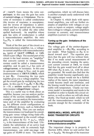 EBERS-MOLL MODEL APPLIED TO BASIC TRANSISTOR CIRCUITS
2.10 Improved transistor model: transconductanceamplifier '
of -1mAlV. Gain means the ratio out-
putlinput; in this case the gain has units
of currentlvoltage, or llresistance. The in-
verse of resistance is called conductance
(the inverse of reactance is susceptance,
and the inverse of impedance is admit-
tance) and has a special unit, the siemens,
which used to be called the mho (ohm
spelled backward). An amplifier whose
gain has units of conductance is called
a transconductance amplifier; the ratio
IOut/V,,is called the transconductance,
9,.
Think of the first part of the circuit as a
transconductance amplifier, i.e., a voltage-
to-current amplifier with transconductance
g, (gain) of 1mAIV (IOOOpS, or lmS,
which is just l/RE). The second part of the
circuit is the load resistor, an "amplifier"
that converts current to voltage. This
resistor could be called a transresistance
amplifier, and its gain (r,) has units of
voltagelcurrent, or resistance. In this case
its quiescent voltage is Vcc, and its gain
(transresistance) is 10kVIA (IOkR), which
is just Rc. Connecting the two parts
together gives you a voltage amplifier. You
get the overall gain by multiplying the two
gains. In this case G = gmRc = RcIRE,
or -10, a unitless number equal to the
ratio (output voltage)/(input voltage).
This is a useful way to think about an
amplifier, because you can analyze perfor-
mance of the sections independently. For
example, you can analyze the transconduc-
tance part of the amplifier by evaluating
g, for different circuit configurations or
even different devices, such as field-effect
transistors (FETs). Then you can analyze
the transresistance (or load) part by consid-
ering gain versus voltage swing trade-offs.
If you are interested in the overall voltage
gain, it is given by Gv = g,r,, where
r , is the transresistance of the load. Ulti-
mately the substitution of an active load
(current source), with its extremely high
transresistance, can yield one-stage volt-
age gains of 10,000 or more. The cascode
configuration, which we will discuss later,
is another example easily understood with
this approach.
In Chapter 4, which deals with opera-
tional amplifiers, you will see further ex-
amples of amplifiers with voltages or cur-
rents as inputs or outputs; voltage ampli-
fiers (voltage to voltage), current amplifiers
(current to current), and transresistance
amplifiers (current to voltage).
Turning up the gain: limitations of the
simole model- ,
The voltage gain of the emitter-degener-
ated amplifier is -Rc/RE, according to
our model. What happens as RE is re-
duced toward zero? The equation pre-
dicts that the gain will rise without limit.
But if we made actual measurements of
the preceding circuit, keeping the quies-
cent current constant at lmA, we would
find that the gain would level off at about
400 when RE is zero, i.e., with the emit-
ter grounded. We would also find that the
amplifier would become significantly non-
linear (the output would not be a faithful
replica of the input), the input impedance
would become small and nonlinear, and
the biasing would become critical and un-
stable with temperature. Clearly our tran-
sistor model is incomplete and needs to be
modified in order to handle this circuit sit-
uation, as well as others we will talk about
shortly. Our fixed-up model, which we will
call the transconductance model, will be
accurate enough for the remainder of the
book.
EBERS-MOLL MODEL APPLIED TO
BASIC TRANSISTOR CIRCUITS
2.10 Improved transistor model:
transconductance amplifier
The important change is in property 4
(Section 2.01), where we said earlier that
Ic= hFEIB. We thought of the transistor
 