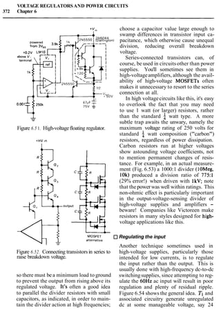 VOLTAGE REGULATORSAND POWER CIRCUITS
372 Chapter 6
+V,, choose a capacitor value large enough to
,,,,,, swamp differences in transistor input ca-
IDarl~ngtonl pacitance, which otherwise cause unequal
division, reducing overall breakdown
voltage.
Series-connected transistors can, of
course, be used in circuits other than power
supplies. You'll sometimes see them in
high-voltageamplifiers, although the avail-
ability of high-voltage MOSFETs often
makes it unnecessary to resort to the series
v,,, connection at all.
-50" In high voltagecircuits like this, it's easy
to overlook the fact that you may need
to use 1 watt (or larger) resistors, rather
- than the standard watt type. A more
-
subtle trap awaits the unwary, namely the
Figure 6.5 1. High-voltagefloating regulator. maximum voltage rating of 250 volts for
standard watt composition ("carbon")
+HV ~n resistors, regardless of power dissipation.
Carbon resistors run at higher voltages
show astounding voltage coefficients, not
to mention permanent changes of resis-
tance. For example, in an actual measure-
ment (Fig. 6.53) a 1000:1 divider (1OMeg,
1Ok) produced a division ratio of 775:l
(29% error!) when driven with 1kV; note
that the powerwas well within ratings. This
non-ohmic effect is particularly important
in the output-voltage-sensing divider of
high-voltage supplies and amplifiers -
beware! Companies like Victoreen make
resistors in many styles designed for high-
voltage applications like this.
-
MOSFET Regulating the input
alternat~ve
Another technique sometimes used in
Figure 6.52. Connecting transistorsin series to high-voltage supplies, particularly those
raise breakdown voltage. intended for low currents, is to regulate
the input rather than the output. This is
usually done with high-frequency dc-to-dc
so there must be a minimum load to ground switchingsupplies, since attempting to reg-
to prevent the output from rising above its ulate the 60Hz ac input will result in poor
regulated voltage. It's often a good idea regulation and plenty of residual ripple.
to parallel the divider resistors with small Figure 6.54 shows the general idea. TIand
capacitors, as indicated, in order to main- associated circuitry generate unregulated
tain the divider action at high frequencies; dc at some manageable voltage, say 24
 