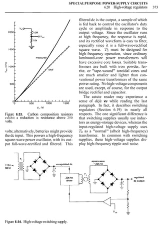 SPECIALPURPOSE POWER-SUPPLY CIRCUITS
6.20 High-voltage regulators 373
v,, rv)
Figure 6.53. Carbon composition resistors
exhibit a reduction in resistance above 250
volts.
volts; alternatively,batteries might provide
the dc input. This powers a high-frequency
square-wave power oscillator, with its out-
put full-wave-rectified and filtered. This
unregulated dc
20kHz
driver
filtered dc is the output, a sample of which
is fed back to control the oscillator's duty
cycle or amplitude in response to the
output voltage. Since the oscillator runs
at high frequency, the response is rapid,
and its rectified waveform is easy to filter,
especially since it is a full-wave-rectified
square wave. T2 must be designed for
high-frequency operation, since ordinary
laminated-core power transformers will
have excessive core losses. Suitable trans-
formers are built with iron powder, fer-
rite, or "tape-wound" toroidal cores and
are much smaller and lighter than con-
ventional power transformers of the same
power rating. No high-voltage components
are used, except, of course, for the output
bridge rectifier and capacitor.
The astute reader may experience a
sense of ddja vu while reading the last
paragraph. In fact, it describes switching
regulators (Section 6.19) in nearly all
respects. The one significant difference is
that switching supplies usually use induc-
tors as energy-storage devices, whereas the
input-regulated high-voltage supply uses
Tz as a "normal" (albeit high-frequency)
transformer. In common with switching
supplies, these high-voltage supplies dis-
play high-frequency ripple and noise.
square wave
-2OkHz
regulated
dc output
Figure 6.54. High-voltageswitching supply.
 