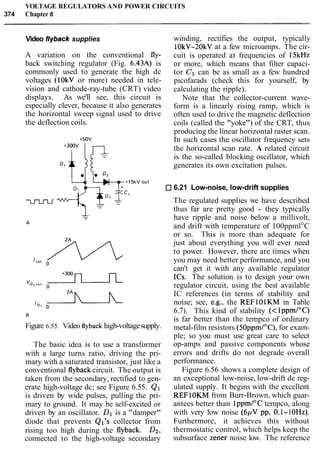 VOLTAGE REGULATORS AND POWER CIRCUITS
374 Chapter 6
Video flyback supplies
A variation on the conventional fly-
back switching regulator (Fig. 6.43A) is
commonly used to generate the high dc
voltages (10kV or more) needed in tele-
vision and cathode-ray-tube (CRT) video
displays. As we'll see, this circuit is
especially clever, because it also generates
the horizontal sweep signal used to drive
the deflection coils.
winding, rectifies the output, typically
10kV-20kV at a few microamps. The cir-
cuit is operated at frequencies of 15kHz
or more, which means that filter capaci-
tor C1 can be as small as a few hundred
picofarads (check this for yourself, by
calculating the ripple).
Note that the collector-current wave-
form is a linearly rising ramp, which is
often used to drive the magnetic deflection
coils (called the "yoke") of the CRT, thus
producing the linear horizontal raster scan.
In such cases the oscillator frequency sets
the horizontal scan rate. A related circuit
is the so-called blocking oscillator, which
generates its own excitation pulses.
6.21 Low-noise, low-drift supplies
Figure 6.55. Video flyback high-voltagesupply.
The basic idea is to use a transformer
with a large turns ratio, driving the pri-
mary with a saturated transistor, just like a
conventional flyback circuit. The output is
taken from the secondary, rectified to gen-
erate high-voltage dc; see Figure 6.55. Q1
is driven by wide pulses, pulling the pri-
mary to ground. It may be self-excited or
driven by an oscillator. Dl is a "damper"
diode that prevents Ql's collector from
rising too high during the flyback. Dz,
connected to the high-voltage secondary
The regulated supplies we have described
thus far are pretty good - they typically
have ripple and noise below a millivolt,
and drift with temperature of 100ppml°C
or so. This is more than adequate for
just about everything you will ever need
to power. However, there are times when
you may need better performance, and you
can't get it with any available regulator
ICs. The solution is to design your own
regulator circuit, using the best available
IC references (in terms of stability and
noise; see, e.g., the REFlOlKM in Table
6.7). This kind of stability (<lppmIoC)
is far better than the tempco of ordinary
metal-film resistors (5OppmI0C),for exam-
ple; so you must use great care to select
op-amps and passive components whose
errors and drifts do not degrade overall
performance.
Figure 6.56 shows a complete design of
an exceptional low-noise, low-drift dc reg-
ulated supply. It begins with the excellent
REFlOKM from Burr-Brown, which guar-
antees better than 1ppml0Ctempco, along
with very low noise (6pV pp, 0.l- 1OHz).
Furthermore, it achieves this without
thermostatic control, which helps keep the
subsurface Zener noise low. The reference
 