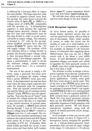 VOLTAGE REGULATORS AND POWER CIRCUITS
376 Chapter 6
is followed by a low-pass filter, to reduce
the noise further. The large capacitor value
is needed to suppress current noise from
the op-amp: the value shown converts the
current noise ( 1 . 5 p ~ I mat 10Hz) to a
voltage noise of 2 . 4 n v a , comparable
with the op-amp's en. A polypropylene
capacitor is used because the capacitor
leakage (more precisely, changes in leak-
age over time and temperature) must be
less than O.lnA in order to avoid micro-
volt drifts in output voltage. The reference
is boosted to +25 volts by the op-amp,
whose feedback resistors have ultra-low
tempco (0.2ppmI0C, max); note the +30
volt supply voltage. The resultant +25.0
volt reference drives a voltage divider to
produce the desired output voltage, which
is then low-pass-filtered a second time,
again using a low-leakage capacitor. Be-
cause a potentiometer is used to divide
the reference voltage, resistor tempco
isn't as critical here - it's a ratiometric
measurement.
The rest of the circuit is simply a fol-
lower, using a precision low-noise error
amplifier to compare the output voltage
from a power MOSFET series pass tran-
sistor. A decompensated op-amp has been
used, since the large output capacitor pro-
vides the dominant pole for compensa-
tion. Note the unusual current-limit cir-
cuit and the liberal use of constant-current
"diodes" (really JFETs) to provide operat-
ing bias. Note also the use of "sense" wires
to sample the voltage across the load. In
a precision circuit like this it is important
to pay careful attention to ground paths,
since, for example, a lOOmA load current
flowing through 1 inch of #20 wire pro-
duces a voltage drop of 100pV- which is a
lOOppm error for a 1 volt output! The cir-
cuit shown has excellent performance and
surpasses the typical noise and drift figures
given earlier by at least a factor of 100.
According to EVI, Inc. (Columbia, MD),
which kindly provided the circuit, it pro-
duces noise and hum below IpV, tempco
below 1ppml0C,output impedance below
lpfl, and drift below lppmlworking day.
We will talk more about such precision
and low-noise design in the next chapter.
6.22 Micropower regulators
As we've hinted earlier, it's possible to
design battery operated circuits that use
very low quiescent current, often as little as
tens of microamps. That's what's needed,
of course, to make the circuit run for
months or years on a small battery, as it
must if it is a wristwatch or calculator.
For example, an alkaline 9 volt transistor
battery is exhausted after supplying about
400mA-hours; thus you can run a 50pA
circuit with it for about a year (8800
hours). If such micropower circuits need
regulated voltages, you clearly can't afford
to squander the 3mA quiescent current of
a 78L05, since that would degrade battery
life to less than a week!
The solution is either to design a micro-
power regulator from discrete components
or use one of the ICs intended for micro-
power applications. Luckily, some good
ICs have come along in recent years. One
of the best is the LP2950 series from Na-
tional, available as a TO-92 (small transis-
tor package)3-terminal fixed 5 volt regula-
tor (LP2950ACZ-5.0)or as a multiterminal
adjustable 1.2-30 volt regulator (LP2951).
Both versions have a quiescent current of
75pA. For even lower quiescent currents
there are the ICL766314 (or MAX663/4),
adjustable regulators of both polarities with
4pA quiescent current. We will discuss
micropower regulators, along with all
aspects of battery-powered circuit design,
in Chapter 14.
As an example of what you can do with
discrete design, we show in Figure 6.57 a
micropower circuit, designed for possible
use in a lithium-battery-powered heart
pacemaker, that converts an input voltage
in the range +5 volts down to +3 volts (as
 