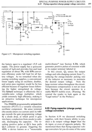 SPECIAL-PURPOSE POWER-SUPPLY CIRCUITS
6.23 Flying-capacitor (charge pump) voltage converters 377
Figure 6.57. Micropower switching regulator.
the battery ages) to a regulated +5.5 volt
supply. The power supply has a quiescent
current of 1pA and provides line and load
regulation of about 5%, with 85% conver-
sion efficiency under full load for all bat-
tery voltages. As we remarked when dis-
cussing switching supplies, a conventional
linear supply using an oscillator, doubler,
and series pass regulator would be far less
efficient because of regulator losses follow-
ing the higher unregulated dc voltage.
The flyback technique is effectively like a
variable-ratio voltage multiplier, which
yields extremely high efficiency, making it
an attractive technique for micropower
applications.
The 2N6028 programmable unijunction
multivibrator" (see Section 8.20), which
generates positive pulses of constant width
at its output terminal labeled Q.
In this circuit, Qg senses the output
voltage and robs charging current from C1,
reducing the energy-transfer pulsing rate
of the inductor as necessary to maintain
the desired output voltage. Note the
large resistor values throughout the circuit.
Temperature compensation is not an issue
here because the circuit operates in a
stable 98.6"F mobile oven. (Warning: We
remind the reader to look again at the
"Legal notice" in the Preface.)
transistor (PUJT) is a versatile relaxation
oscillator component. ~ t ssense terminal 6.23 F'ying-capacitOr(charge pump)
(the anode) draws no current until its volt- voltage converters
age exceeds the gate programming voltage
by a diode drop, at which point it goes In Section 6.19 we discussed switching
into heavy conduction from anode to cath- supplies, with their bizarre ability to pro-
ode, discharging the capacitor. The re- duce a dc output voltage larger than the
sulting positive pulse at Qz's base pulls dc input, or even of opposite polarity. We
Q2's collector to ground, triggering the mentioned there that flying-capacitor volt-
4098, a device known as a "monostable age converters let you do some of the same
 