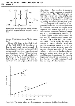 VOLTAGE REGULATORS AND POWER CIRCUITS
378 Chapter 6
Figure 6.58. Flying-capacitor voltage inverter.
C1 and Cz are external 10pF tantalum capaci-
tors.
things. What is this strange "flying capac-
itor"?
Figure 6.58 shows a simplified circuit
of the 7662 CMOS IC introduced by
Intersil, and widely second-sourced. It
has an internal oscillator and some CMOS
switches, and it requires a pair of external
capacitors to do its job. When the input
pair of switches are closed (conducting),
C1 charges to V,,; then, during the second
half cycle, C1 is disconnected from the
input and connected, upside-down, across
the output. It thus transfers its charge to
C2 (and the load), producing an output of
approximately -x,. Alternatively, to use
the 7662 to create an output of 2V,, you
can arrange things so that C1 charges as
before, but then gets hooked in series with
V,, during the second (transfer) half cycle.
This flying-capacitor technique is sim-
ple and efficient and requires few parts and
no inductors. However, the output is not
regulated, and it drops significantly under
load currents greater than a few milliamps
(Fig. 6.59). Also, like most CMOS devices,
it has a limited supply voltage range; for
the 7662, V, can only range from 4.5 to
20 volts (1.5V to 1OV for its predecessor,
the 7660). Finally, unlike the inductive
step-up or inverter circuits, which can
generate any output voltage at all, the fly-
ing capacitor voltage converter can only
generate discrete multiples of the input
voltage. In spite of these drawbacks, flying-
capacitor voltage converters can be very
useful in some circumstances, for example
to power a bipolarity op-amp or serial port
(see Chapters 10and I 1)on a circuit board
that has only +5 volts available.
load current ImA)
Figure 6.59. The output voltage of a flying-capacitor inverter drops significantly under load.
 