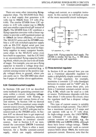 SPECIAL-PURPOSE POWER-SUPPLYCIRCUITS
6.24 Constant-currentsupplies 379
There are some other interesting flying-
capacitor chips. The MAX680 from Max-
im is a dual supply that generates f10
volts (up to 1OmA) from +5 volts (Fig.
6.60). The similar LT1026 from LTC op-
erates to f20 volts output (up to 20mA)
and uses smaller capacitors (lpF instead of
20pF). The LT1054 from LTC combines a
flying-capacitor converter with a linear reg-
ulator to provide a stiff regulated output up
to lOOmA (at lower efficiency, of course).
The MAX232 series and the LT1080 com-
bine a f10 volt switched-capacitor supply
with an RS-232C digital serial port (see
Chapter 1l), eliminating the need for bipo-
larity supplies in many computer boards;
some chips in the MAX232 series even
have built-in capacitors. And the LTC1043
is an uncommitted flying-capacitor build-
ing block, which you can use to do all kinds
of magic. For example, you can use a flying
capacitor to transfer a voltage drop mea-
sured at an inconvenient potential (e.g., a
current-sensing resistor at the positive sup-
ply voltage) down to ground, where you
can easily use it. The LTC1043 data sheet
has 8 pages of similar clever applications.
6.24 Constant-current supplies
In Sections 2.06 and 2.14 we described
some methods for generating constant cur-
rents within a circuit, including voltage-
programmed currents with floating or
grounded loads and various forms of cur-
rent mirrors. In Section 3.06 we showed
how to use FETs to construct some simple
current-source circuits, including "current-
regulator diodes" (a JFET with gate tied to
source) such as the IN5283 series. In Sec-
tion 4.07 we showed how to get improved
performance (at low frequencies, anyway)
by using op-amps to construct current
sources. And in Section 6.15 we men-
tioned the convenient LM334 3-terminal
current source IC. There is often a need,
however, for a flexible constant-current
supply, which can supply substantial
voltage and current, as a complete instru-
ment. In this section we will look at some
of the more successful circuit techniques.
--
1pF capacitors; R,,, = 100R
Figure 6.60. Flying-capacitor dual supply. The
LT1026 is similar, but has Rout = 100 ohms
and requires only 1,uFcapacitors.
Three-terminal regulator
In Section 6.18 we showed how you can
use a 3-terminal adjustable regulator to
make a delightfully simple current source.
The 317-type regulator, for example,
maintains a constant 1.25 volts (bandgap)
between its output and its "ADJ" pin; by
putting a resistor across these pins, you
form a 2-terminal constant-current device
(Fig. 6.38), which can be used as a sink
or source. Performance degrades with less
than about 3 volts across the circuit, since
the regulator itself has a dropout voltage
near 2 volts.
This type of current source is suitable
for moderate to high currents: The LM317
has a maximum current of 1.5 amps and
can operate with up to 37 volts drop.
Its high-voltage cousin, the LM317HVK,
can withstand 57 volts drop. Higher-
current versions are available, e.g., the
LM338 (5A) and LM396 (lOA), although
these have lower voltage ratings. Three-
terminal regulators won't work as current
sources below about 1OmA, the worst-case
quiescent current. However, note that the
 