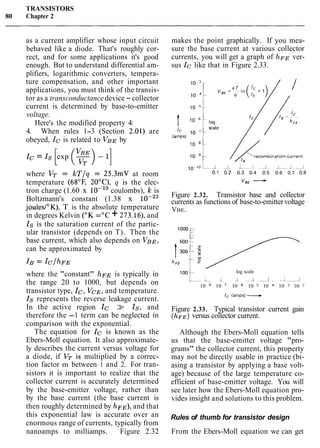 TRANSISTORS
80 Chapter 2
as a current amplifier whose input circuit
behaved like a diode. That's roughly cor-
rect, and for some applications it's good
enough. But to understand differential am-
plifiers, logarithmic converters, tempera-
ture compensation, and other important
applications, you must think of the transis-
tor as a transconductance device - collector
current is determined by base-to-emitter
voltage.
Here's the modified property 4:
4. When rules 1-3 (Section 2.01) are
obeyed, Ic is related to VBE by
Ic = Is exp -
[ (?)-lI
where VT = k T / q = 25.3mV at room
temperature (6g°F, 20°C), q is the elec-
tron charge (1.60 x 10-l9 coulombs), k is
Boltzmann's constant (1.38 x
joules/"K), T is the absolute temperature
in degrees Kelvin (OK ="C + 273.16), and
Is is the saturation current of the partic-
ular transistor (depends on T). Then the
base current, which also depends on VBE,
can be approximated by
where the "constant" hFE is typically in
the range 20 to 1000, but depends on
transistor type, Ic, VCE, and temperature.
Is represents the reverse leakage current.
In the active region Ic >> Is, and
therefore the -1 term can be neglected in
comparison with the exponential.
The equation for Ic is known as the
Ebers-Moll equation. It also approximate-
ly describes the current versus voltage for
a diode, if VT is multiplied by a correc-
tion factor m between 1 and 2. For tran-
sistors it is important to realize that the
collector current is accurately determined
by the base-emitter voltage, rather than
by the base current (the base current is
then roughly determined by hFE), and that
this exponential law is accurate over an
enormous range of currents, typically from
nanoamps to milliamps. Figure 2.32
makes the point graphically. If you mea-
sure the base current at various collector
currents, you will get a graph of hFE ver-
sus Ic like that in Figure 2.33.
Figure 2.32. Transistor base and collector
currents as functions of base-to-emittervoltage
VBE.
log scale
l o O t - I L I 1 , 1 1
10 10 ' 10 = 10 10 10 10
Figure 2.33. Typical transistor current gain
( ~ F E )versus collector current.
Although the Ebers-Moll equation tells
us that the base-emitter voltage "pro-
grams" the collector current, this property
may not be directly usable in practice (bi-
asing a transistor by applying a base volt-
age) because of the large temperature co-
efficient of base-emitter voltage. You will
see later how the Ebers-Moll equation pro-
vides insight and solutions to this problem.
Rules of thumb for transistor design
From the Ebers-Moll equation we can get
 