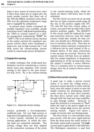VOLTAGE REGULATORS AND POWER CIRCUITS
380 Chapter 6
latter is not a source of current error, since
it flows from input pin to output pin; the
much smaller current that flows out of
the ADJ pin (50pA, nominal) varies about
20% over the operating temperature range
and is negligible by comparison.
In ancient times, before 3-terminal ad-
justable regulators were available, people
sometimes used 5 voltfrxedregulators (e.g.,
the 7805) as current sources in a simi-
lar arrangement (substituting "GND" for
"ADJ"). This is an inferior circuit, because
at low output currents the regulator's qui-
escent current (8mA max) contributes a
large error, and at high currents the 5 volt
drop across the current-setting resistor
results in unnecessary power dissipation.
Supply-line sensing
A simple technique that yields good per-
formance involves constructing a conven-
tional series pass regulator, with current
sensing at the input to the pass transis-
tor (Fig. 6.61). R2 is the current-sensing
to the current-carrying leads, which for
clarity are drawn with heavy lines in this
schematic.
For this circuit you must use an op-amp
that has an input common-mode range all
the way to the positive supply (the 307,
355, and 441 have this virtue), unless, of
course, you power the op-amp with a more
positive auxiliary supply. The MOSFET
in this circuit could be replaced by a pnp
pass transistor; however, since the output
current would then include the base cur-
rent, you should use a Darlington connec-
tion to minimize that error. Note that an
n-channel output transistor (connected as
a follower) can be used instead of the p-
channel shown, if the input connections
to the op-amp are reversed. However, the
current source will then have an undesir-
ably low output impedance at frequencies
approaching fT of the op-amp loop, since
the output is actually a source follower.
This is a common error in current-source
design, since the dc analysis shows correct
performance.
R 2 Return-line current sensing
i.on
A good way to make a precise current
source is to sense the voltage across a
precision resistor directly in series with the
load, since this makes it easier to meet the
simple criterion for eliminating current-
source errors due to base drive currents;
the base drive current must either pass-
through both the load and sense amplifier,
-- or pass through neither. However, to
meet this criterion it is necessary to "float"
Figure 6.61. Input-rail current sensing. either the load or the power supply by at
least the voltage drop across the current-
resistor, preferably a low-temperature- sensing resistor. Figure 6.62 shows a
coefficient type. For very high current or couple of circuits that use floating loads.
high-precisionapplications, you should use The first circuit is a conventional series
a 4-wire resistor, intended for current- pass circuit, with the error signal derived
sensing applications, in which the sens- from the drop across the small resistor in
ing leads are connected internally. The the load's return path to ground. The high-
sensing voltage does not then depend current path is again drawn with bold lines.
on the connection resistance of the joints The Darlington connection is used here
 