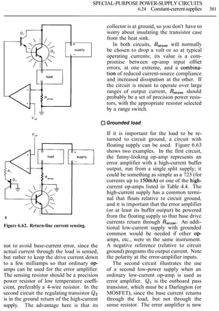 SPECIAL-PURPOSE POWER-SUPPLY CIRCUITS
6.24 Constant-currentsupplies 381
V,,'
Grounded load
collector is at ground, so you don't have to
worry about insulating the transistor case
from the heat sink.
Figure 6.62. Return-line current sensing.
6 +
SUPPIY
-
not to avoid base-current error, since the
actual current through the load is sensed,
but rather to keep the drive current down
to a few milliamps so that ordinary op-
amps can be used for the error amplifier.
The sensing resistor should be a precision
power resistor of low temperature coeffi-
cient, preferably a 4-wire resistor. In the
second circuit the regulating transistor Q2
is in the ground return of the high-current
supply. The advantage here is that its
In both circuits, Rsensewill normally
be chosen to drop a volt or so at typical
If it is important for the load to be re-
turned to circuit ground, a circuit with
floating supply can be used. Figure 6.63
shows two examples. In the first circuit,
the funny-looking op-amp represents an
error amplifier with a high-current buffer
output, run from a single split supply; it
could be something as simple as a 723 (for
currents up to 150mA)or one of the high-
current op-amps listed in Table 4.4. The
high-current supply has a common termi-
nal that floats relative to circuit ground,
and it is important that the error amplifier
(or at least its buffer output) be powered
from the floating supply so that base drive
currents return through Rsense.An addi-
tional low-current supply with grounded
common would be needed if other op-
amps, etc., were in the same instrument.
A negative reference (relative to circuit
ground) programs the output current. Note
the polarity at the error-amplifier inputs.
The second circuit illustrates the use
of a second low-power supply when an
ordinary low-current op-amp is used as
error amplifier. Q1 is the outboard pass
transistor, which must be a Darlington (or
MOSFET), since the base current returns
through the load, but not through the
sense resistor. The error amplifier is now
operating currents; its value is a com-
promise between op-amp input offset
errors, at one extreme, and a combina-
tion of reduced current-source complianceload
and increased dissipation at the other. If
the circuit is meant to operate over large
ranges of output current, RSenseshould
probably be a set of precision power resis-
tors, with the appropriate resistor selected
by a range switch.
 