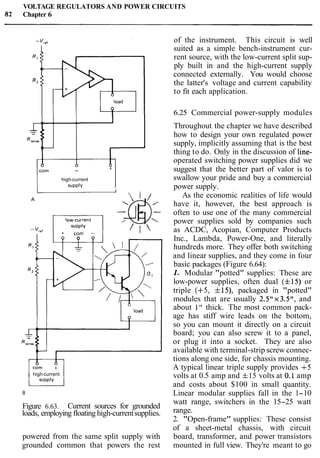 VOLTAGE REGULATORS AND POWER CIRCUITS
882 Chapter 6
-
high-current
~ U P P ~ V +I
high-current
B
Figure 6.63. Current sources for grounded
loads, employing floating high-currentsupplies.
powered from the same split supply with
grounded common that powers the rest
of the instrument. This circuit is well
suited as a simple bench-instrument cur-
rent source, with the low-current split sup-
ply built in and the high-current supply
connected externally. You would choose
the latter's voltage and current capability
to fit each application.
6.25 Commercial power-supply modules
Throughout the chapter we have described
how to design your own regulated power
supply, implicitly assuming that is the best
thing to do. Only in the discussion of line-
operated switching power supplies did we
suggest that the better part of valor is to
swallow your pride and buy a commercial
power supply.
As the economic realities of life would
have it, however, the best approach is
often to use one of the many commercial
power supplies sold by companies such
as ACDC, Acopian, Computer Products
Inc., Lambda, Power-One, and literally
hundreds more. They offer both switching
and linear supplies, and they come in four
basic packages (Figure 6.64):
1. Modular "potted" supplies: These are
low-power supplies, often dual (f15) or
triple (+5, f19, packaged in "potted"
modules that are usually 2.5"x3.5", and
about I " thick. The most common pack-
age has stiff wire leads on the bottom,
so you can mount it directly on a circuit
board; you can also screw it to a panel,
or plug it into a socket. They are also
available with terminal-strip screw connec-
tions along one side, for chassis mounting.
A typical linear triple supply provides +5
volts at 0.5 amp and f15 volts at 0.1 amp
and costs about $100 in small quantity.
Linear modular supplies fall in the 1-10
watt range, switchers in the 15-25 watt
range.
2. "Open-frame" supplies: These consist
of a sheet-metal chassis, with circuit
board, transformer, and power transistors
mounted in full view. They're meant to go
 