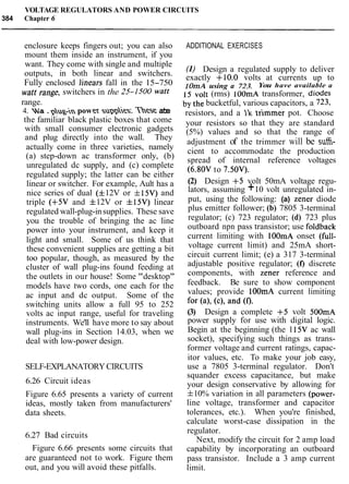 VOLTAGE REGULATORS AND POWER CIRCUITS
384 Chapter 6
enclosure keeps fingers out; you can also
mount them inside an instrument, if you
want. They come with single and multiple
outputs, in both linear and switchers.
Fully enclosed linears fall in the 15-750
watt range, switchers in the 25-1500 watt
range.
4. wa.phg-inpowex suppl~es.T b e ate
the familiar black plastic boxes that come
with small consumer electronic gadgets
and plug directly into the wall. They
actually come in three varieties, namely
(a) step-down ac transformer only, (b)
unregulated dc supply, and (c) complete
regulated supply; the latter can be either
linear or switcher. For example, Ault has a
nice series of dual ( f12V or f15V) and
triple (+5V and f 12V or f 15V) linear
regulated wall-plug-insupplies. These save
you the trouble of bringing the ac line
power into your instrument, and keep it
light and small. Some of us think that
these convenient supplies are getting a bit
too popular, though, as measured by the
cluster of wall plug-ins found feeding at
the outlets in our house! Some "desktop"
models have two cords, one each for the
ac input and dc output. Some of the
switching units allow a full 95 to 252
volts ac input range, useful for traveling
instruments. We'll have more to say about
wall plug-ins in Section 14.03, when we
deal with low-power design.
SELF-EXPLANATORYCIRCUITS
6.26 Circuit ideas
Figure 6.65 presents a variety of current
ideas, mostly taken from manufacturers'
data sheets.
6.27 Bad circuits
Figure 6.66 presents some circuits that
are guaranteed not to work. Figure them
out, and you will avoid these pitfalls.
ADDITIONAL EXERCISES
(I) Design a regulated supply to deliver
exactly +10.0 volts at currents up to
I OmA using a 723. You have available a
15 volt (rms) lOOmA transformer, diodes
by the bucketful, various capacitors, a 723,
resistors, and a Ik trimmer pot. Choose
your resistors so that they are standard
(5%) values and so that the range of
adjustment of the trimmer will be sufh-
cient to accommodate the production
spread of internal reference voltages
(6.80V to 7.50V).
(2) Design +5 volt 50mA voltage regu-
lators, assuming +10 volt unregulated in-
put, using the following: (a) zener diode
plus emitter follower; (b) 7805 3-terminal
regulator; (c) 723 regulator; (d) 723 plus
outboard npn pass transistor; use foldback
current limiting with lOOmA onset (full-
voltage current limit) and 25mA short-
circuit current limit; (e) a 317 3-terminal
adjustable positive regulator; (f) discrete
components, with zener reference and
feedback. Be sure to show component
values; provide 1OOmA current limiting
for (a), (c), and (0.
(3) Design a complete +5 volt 500mA
power supply for use with digital logic.
Begin at the beginning (the 115V ac wall
socket), specifying such things as trans-
former voltage and current ratings, capac-
itor values, etc. To make your job easy,
use a 7805 3-terminal regulator. Don't
squander excess capacitance, but make
your design conservative by allowing for
f10% variation in all parameters (power-
line voltage, transformer and capacitor
tolerances, etc.). When you're finished,
calculate worst-case dissipation in the
regulator.
Next, modify the circuit for 2 amp load
capability by incorporating an outboard
pass transistor. Include a 3 amp current
limit.
 