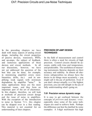 Ch7: Precision Circuits and Low-Noise Techniques
In the preceding chapters we have
dealt with many aspects of analog circuit
design, including the circuit properties
of passive devices, transistors, FETs,
and op-amps, the subject of feedback,
and numerous applications of these
davices and circuit methods. In all
our discussions, however, we have
not yet addressed the question of the
best that can be done, for example,
in minimizing amplifier errors (non-
linearities, drifts, etc.) and in am-
plifying weak signals with minimum
degradation by amplifier "noise." In
many applications these are the most
important issues, and they form an
important part of the art of electronics.
In this chapter, therefore, we will look
at methods of precision circuit design
and the issue of noise in amplifiers.
With the exception of the introduction
to noise in Section 7.1 1, this chapter
can be skipped over in a first reading.
This material is not essential for an
understanding of later chapters.
PRECISION OP-AMP DESIGN
TECHNIQUES
In the field of measurement and control
there is often a need for circuits of high
precision. Control circuits should be ac-
curate, stable with time and temperature,
and predictable. The usefulness of measur-
ing instruments likewise depends on their
accuracy and stability. In almost all elec-
tronic subspecialties we always have the
desire to do things more accurately - you
might call it the joy of perfection. Even if
you don't always actually nc~rdthe highest
precision, you can still delight in the joy of
fully understanding what's going on.
7.01 Precision versus dynamic range
It is easy to get confused between the
concepts of precisl'on and dynamic. range,
especially since some of the same tech-
niques are used to achieve both. Perhaps
the difference can best be clarified by some
examples: A 5-digit multimeter has high
 