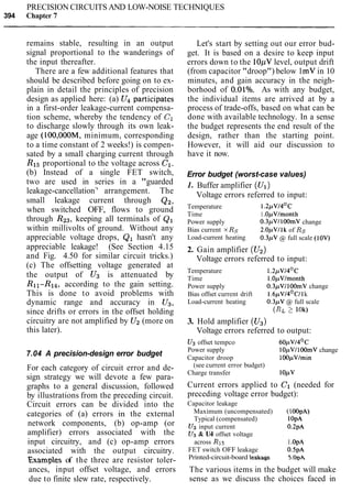 PRECISION CIRCUITS AND LOW-NOISE TECHNIQUES
394 Chapter 7
remains stable, resulting in an output
signal proportional to the wanderings of
the input thereafter.
There are a few additional features that
should be described before going on to ex-
plain in detail the principles of precision
design as applied here: (a) U4 participates
in a first-order leakage-current compensa-
tion scheme, whereby the tendency of C1
to discharge slowly through its own leak-
age (100,00OM, minimum, corresponding
to a time constant of 2 weeks!) is compen-
sated by a small charging current through
R15proportional to the voltage across C1.
(b) Instead of a single FET switch,
two are used in series in a "guarded
leakage-cancellation7
' arrangement. The
small leakage current through Q2,
when switched OFF, flows to ground
through R23, keeping all terminals of Q1
within millivolts of ground. Without any
appreciable voltage drops, Q1 hasn't any
appreciable leakage! (See Section 4.15
and Fig. 4.50 for similar circuit tricks.)
(c) The offsetting voltage generated at
the output of U3 is attenuated by
Rll-R14, according to the gain setting.
This is done to avoid problems with
dynamic range and accuracy in U3,
since drifts or errors in the offset holding
circuitry are not amplified by U2 (more on
this later).
7.04 A precision-design error budget
For each category of circuit error and de-
sign strategy we will devote a few para-
graphs to a general discussion, followed
by illustrations from the preceding circuit.
Circuit errors can be divided into the
categories of (a) errors in the external
network components, (b) op-amp (or
amplifier) errors associated with the
input circuitry, and (c) op-amp errors
associated with the output circuitry.
Examples of the three are resistor toler-
ances, input offset voltage, and errors
due to finite slew rate, respectively.
Let's start by setting out our error bud-
get. It is based on a desire to keep input
errors down to the 10pVlevel, output drift
(from capacitor "droop") below 1mV in 10
minutes, and gain accuracy in the neigh-
borhood of O.OlO/o. As with any budget,
the individual items are arrived at by a
process of trade-offs, based on what can be
done with available technology. In a sense
the budget represents the end result of the
design, rather than the starting point.
However, it will aid our discussion to
have it now.
Error budget (worst-case values)
1. Buffer amplifier (U1)
Voltage errors referred to input:
Temperature 1.2pv/4OC
Time 1.OpVlmonth
Power supply 0.3pV1100mV change
Bias current x Rs 2.OpVIlk of Rs
Load-current heating 0.3pV @ full scale (10V)
2. Gain amplifier (U2)
Voltage errors referred to input:
Temperature 1.2pv/4Oc
Time 1.OpVlmonth
Power supply 0.3pV/ 100mV change
Bias offset current drift 1. 6 p ~ / 4 ~ ~ / 1k
Load-current heating 0.3pV @ full scale
(RL2 10k)
3. Hold amplifier (U3)
Voltage errors referred to output:
U3 offset tempco 6 0 p V 1 4 ~ ~
Power supply 10pVI100mV change
Capacitor droop 100pVImin
(see current error budget)
Charge transfer 1OpV
Current errors applied to C1 (needed for
preceding voltage error budget):
Capacitor leakage
Maximum (uncompensated) (100pA)
Typical (compensated) 1OpA
U3 input current 0.2pA
U3 & U4 offset voltage
across R15 I .OpA
FET switch OFF leakage 0.5pA
Printed-circuit-board leakage 5.0pA
The various items in the budget will make
sense as we discuss the choices faced in
 