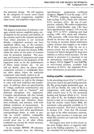 PRECISION OP-AMP DESIGN TECHNIQUES
7.05 Component errors 395
this particular design. We will organize
by the categories of circuit errors listed
earlier: network components, amplifier
input errors, and amplifier output errors.
7.05 Component errors
The degrees of precision of reference volt-
ages, current sources, amplifier gains, etc.,
all depend on the accuracy and stability of
the resistors used in the external networks.
Even where precision is not involved
directly, component accuracy can have
significant effects, e.g., in the common-
mode rejection of a differential amplifier
made from an op-amp (see Section 4.09),
where the ratios of two pairs of resistors
must be accurately matched. The accu-
racy and linearity of integrators and ramp
generators depend on the properties of the
capacitors used, as do the performances
of filters, tuned circuits, etc. As you
will see shortly, there are places where
component accuracy is crucia1,and there
are other places where the particular
component value hardly matters at all.
Components are generally specified with
an initial accuracy, as well as the changes
in value with time (stability) and temper-
ature. In addition, there are specifications
of voltage coefficient (nonlinearity) and
bizarre effects such as "memory" and
dielectric absorption (for capacitors).
Complete specifications will also include
the effects of temperature cycling and
soldering, shock and vibration, short-
term overloads, and moisture, with well-
defined conditions of measurement. In
general, components of greater initial ac-
curacy will have their other specifications
correspondingly better, in order to pro-
vide an overall stability comparable
with the initial accuracy. However, the
overall error due to all other effects
combined can exceed the initial accuracy
specification. Beware!
As an example, RN55C 1% tolerance
metal-film resistors have the following
specifications: temperature coefficient
(tempco), 50ppmI0Cover the range -55°C
to +175OC; soldering, temperature, and
load cycling, 0.25%; shock and vibration,
0.1%; moisture, 0.5%. By way of com-
parison, ordinary 5% carbon-composition
resistors (Allen-Bradley type CB) have
these specifications: tempco, 3.3% over the
range 25°C to 85°C; soldering and load
cycling, +4%, -6%; shock and vibration,
f2%; moisture, +6%. From these specs it
should be obvious why you can't just se-
lect (using an accurate digital ohmmeter)
carbon resistors that happen to be within
1% of their marked value for use in a
precise circuit, but are obliged to use 1%
resistors (or better) designed for long-term
stability as well as initial accuracy. For the
utmost in precision it is necessary to use
an ultra-precise metal-film resistor, such
as Mepco 50232 (5ppmI0C and 0.025%),
or wire-wound resistors, available with
tolerances of 0.01%. See Appendix D for
more information on precision resistors.
Nulling amplifier: component errors
In the preceding circuit (Fig 7.l), 0.01% re-
sistors are used in the gain-setting network,
R3-R9, giving highly predictable gain. As
you will see shortly, the value of R3 is a
compromise, with small values reducing
offset current error in U2 but increasing
heating and thermal offsets in Ul. Given
the value of R3, the feedback network is
forced to take on its complicated form to
keep the resistor values below 301k, the
maximum value generally available in 1%
precision resistors. This trick is discussed
in Section 4.19. Note that 1% resistors
are used in the offset attenuator network,
Rll-RI4; here accuracy is irrelevant, and
metal-film resistors are used only for their
good stability.
The largest error term in this circuit, as
the error budget shows, is capacitor leak-
age in the holding capacitor, C1. Capaci-
tors intended for low-leakage applications
 