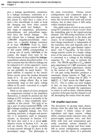 PRECISION CIRCUITS AND LOW-NOISE TECHNIQUES
396 Chapter 7
give a leakage specification, sometimes
as a leakage resistance, sometimes as a
time constant (megohm-microfarads). In
this circuit C1 must have a value of at
least a few microfarads in order to keep
the charging rate from other current
error terms small (see budget). In
that range of capacitance, polystyrene,
polycarbonate, and polysulfone capac-
itors have the lowest leakage. The
unit chosen has a leakage specified as
1,000,000 megohm-microfarads maxi-
mum, i.e., a parallel leakage resistance
of at least 100,000M. Even so, that's
equivalent to a leakage current of lOOpA
at full output (lOV), corresponding to
a droop rate of nearly ImVlmin at the
output, the largest error term by far.
For that reason we have added the leakage-
cancellation scheme described earlier. It is
fair to assume that the effective leakage can
be reduced to 0.1 of the capacitor's worst-
case leakage specification (in practice,
we can probably do much better). No
great stability is required in the cancel-
lation circuit, given the modest demands
made of it. As you will see later when
we discuss voltage offsets, R15 is kept
intentionally large so that input voltage
offsets in U3 aren't converted to a signif-
icant current error.
While on the subject of errors produced
by components external to the amplifiers
themselves, it should be pointed out that
leakage in FET switches is normally in the
range of lnA, a value completely unac-
ceptable in this circuit. The trick of us-
ing a pair of series-connected FETs, with
Q2's leakage resulting in only 1mV across
Q1 (with negligible leakage into Us's
summing junction), is elegant and power-
ful; it is sometimes used in integrator
circuits, as discussed in Section 4.19.
We have also used it in a novel peak-
detector circuit in Section 4.15. As you
will see shortly, U3 is chosen carefully
to keep currents through C1 down in the
picoampere range. The philosophy is
the same everywhere: Choose circuit
configurations and component types as
necessary to meet the error budget. At
times this involves hard work and circuit
trickery, but at other times it falls easily
within standard practice.
One subtle source of error in any circuit
using FET switches is charge transfer from
the controlling gate to the signal-carrying
channel: The full-swing transitions at the
gate couple capacitively to the drain and
source. As we remarked in Chapter 3, the
total charge transferred is independent of
the transition time and depends only on
the gate swing and gate-channel capaci-
tance: AQ = CGcAVG. In this circuit,
charge transfer results in a simple voltage
error of the auto-zero, because the charge
is converted to a voltage in the holding
capacitor C1. It's easy to estimate the
error. The 3N156 specifies a C,,, (drain-
gate capacitance) of 1.3pF maximum, and
a Cis, (gate-channel capacitance, mostly
to the source) of 5pF maximum. The
15 volt gate swing therefore produces a
maximum charge transfer of 75pC, cor-
responding to a voltage step of AVc =
AQ/Cl = 7.5pV across the 10pF capac-
itor C1. This is within our error budget;
in fact, we may have overestimated the
effect, since we included the capacitance
to source as well as drain, whereas during
a portion of the gate step the channel is cut
off, decoupling the source from the drain.
7.06 Amplifier input errors
The deviations of op-amp input charac-
teristics from the ideal that we discussed
in Chapter 4 (finite values of input
impedance and input current, voltage
offset, common-mode rejection ratio, and
power-supply rejection ratio, and their
drifts with time and temperature) gen-
erally constitute serious obstacles to
precision circuit design and force trade-
offs in circuit configuration, component
selection, and the choice of a particular
 