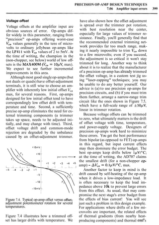 PRECISION OP-AMP DESIGN TECHNIQUES
7.06 Amplifier input errors 399
Voltage offset
Voltage offsets at the amplifier input are
obvious sources of error. Op-amps dif-
fer widely in this parameter, ranging from
"precision" op-amps offering worst-case
Vo, values generally in the tens of micro-
volts to ordinary jellybean op-amps like
the LF411 with V,, values of 2 to 5mV. At
the time of writing, the champion in the
(non-chopper, see below) world of low off-
sets is the MAX400M (Vos= 10pV, max).
We expect to see further incremental
improvements in this area.
Although most good singleop-amps (but
not duals or quads) have offset-adjustment
terminals, it is still wise to choose an am-
plifier with inherently low initial offset V,,
max, for several reasons. First, op-amps
designed for low initial offset tend to have
correspondingly low offset drift with tem-
perature and time. Second, a sufficiently
precise op-amp eliminates the need for ex-
ternal trimming components (a trimmer
takes up space, needs to be adjusted ini-
tially, and may change with time). Third,
offset voltage drift and common-mode
rejection are degraded by the unbalance
caused by an offset-adjustment trimmer.
pot turns ---.,
-5 4 -3 -2 -1
Figure 7.4. Typical op-amp offset versus offset-
adjustment potentiometer rotation for several
temperatures.
Figure 7.4 illustrates how a trimmed off-
set has larger drifts with temperature. We
have also shown how the offset adjustment
is spread over the trimmer pot rotation,
with best resolution near the center,
especially for large values of trimmer re-
sistance. Finally, you'll generally find that
the recommended external trimming net-
work provides far too much range, mak-
ing it nearly impossible to trim Vo, down
to a few microvolts; even if you succeed,
the adjustment is so critical it won't stay
trimmed for long. Another way to think
about it is to realize that the manufacturer
of a precision op-amp has already trimmed
the offset voltage, in a custom test jig us-
ing "laser-zapping" techniques; you may
be unable to do any better yourself. Our
advice is (a) to use precision op-amps for
precision circuits, and (b) if you must trim
them further, arrange a narrow-range trim
circuit like the ones shown in Figure 7.5,
which have a full-scale range of f50pV,
linear in trimmer rotation.
Because voltage offsets can be trimmed
to zero, what ultimately matters is the drift
of offset voltage with time, temperature,
and power-supply voltage. Designers of
precision op-amps work hard to minimize
these errors. You get the best performance
from bipolar (as opposed to FET) op-amps
in this regard, but input current effects
may then dominate the error budget. The
best op-amps keep drifts below lpV/"C;
at the time of writing, the AD707 claims
the smallest drift (for a non-chopper op-
amp) - AVOS= 0.IpVI0C, max.
Another factor to keep in mind is the
drift caused by self-heating of the op-amp
when it drives a low-impedance load. It
is often necessary to keep the load im-
pedance above 1Ok to prevent large errors
from this effect. As usual, that may com-
promise the next stage's error budget from
the effects of bias current! You will see
just such a problem in this design example.
For applications where drifts of a few mi-
crovolts are important, the related effects
of thermal gradients (from nearby heat-
producing components) and thermal emfs
 
